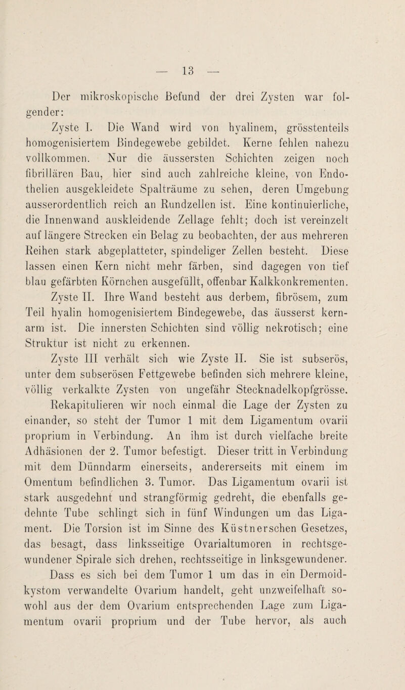 Der mikroskopische Befund der drei Zysten war fol¬ gender: Zyste I. Die Wand wird von hyalinem, grösstenteils homogenisiertem Bindegewebe gebildet. Kerne fehlen nahezu vollkommen. Nur die äussersten Schichten zeigen noch fibrillären Bau, hier sind auch zahlreiche kleine, von Endo- thelien ausgekleidete Spalträume zu sehen, deren Umgebung ausserordentlich reich an Rundzellen ist. Eine kontinuierliche, die Innenwand auskleidende Zellage fehlt; doch ist vereinzelt auf längere Strecken ein Belag zu beobachten, der aus mehreren Reihen stark abgeplatteter, spindeliger Zellen besteht. Diese lassen einen Kern nicht mehr färben, sind dagegen von tief blau gefärbten Körnchen ausgefüllt, offenbar Kalkkonkrementen. Zyste II. Ihre Wand besteht aus derbem, fibrösem, zum Teil hyalin homogenisiertem Bindegewebe, das äusserst kern¬ arm ist. Die innersten Schichten sind völlig nekrotisch; eine Struktur ist nicht zu erkennen. Zyste III verhält sich wie Zyste II. Sie ist subserös, unter dem subserösen Fettgewebe befinden sich mehrere kleine, völlig verkalkte Zysten von ungefähr Stecknadelkopfgrösse. Rekapitulieren wir noch einmal die Lage der Zysten zu einander, so steht der Tumor 1 mit dem Ligamentum ovarii proprium in Verbindung. An ihm ist durch vielfache breite Adhäsionen der 2. Tumor befestigt. Dieser tritt in Verbindung mit dem Dünndarm einerseits, andererseits mit einem im Omentum befindlichen 3. Tumor. Das Ligamentum ovarii ist stark ausgedehnt und strangförmig gedreht, die ebenfalls ge¬ dehnte Tube schlingt sich in fünf Windungen um das Liga¬ ment. Die Torsion ist im Sinne des Küstnersehen Gesetzes, das besagt, dass linksseitige Ovarialtumoren in rechtsge¬ wundener Spirale sich drehen, rechtsseitige in linksgewundener. Dass es sich bei dem Tumor 1 um das in ein Dermoid¬ kystom verwandelte Ovarium handelt, geht unzweifelhaft so¬ wohl aus der dem Ovarium entsprechenden Lage zum Liga¬ mentum ovarii proprium und der Tube hervor, als auch