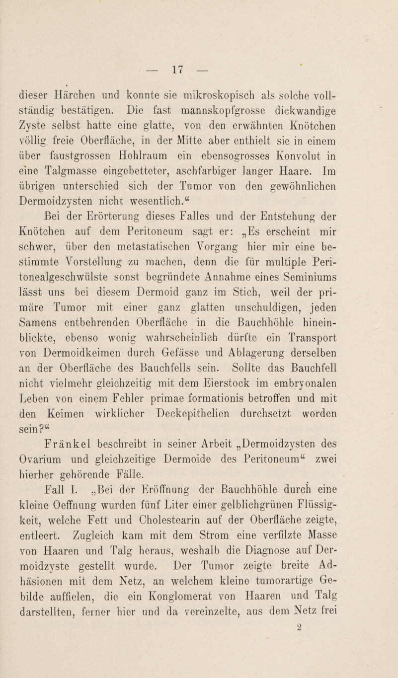 dieser Härchen und konnte sie mikroskopisch als solche voll¬ ständig bestätigen. Die fast mannskopfgrosse dickwandige Zyste selbst hatte eine glatte, von den erwähnten Knötchen völlig freie Oberfläche, in der Mitte aber enthielt sie in einem über faustgrossen Hohlraum ein ebensogrosses Konvolut in eine Talgmasse eingebetteter, aschfarbiger langer Haare. Im übrigen unterschied sich der Tumor von den gewöhnlichen Dermoidzysten nicht wesentlich.“ Bei der Erörterung dieses Falles und der Entstehung der Knötchen auf dem Peritoneum sagt er: „Es erscheint mir schwer, über den metastatischen Vorgang hier mir eine be¬ stimmte Vorstellung zu machen, denn die für multiple Peri¬ tonealgeschwülste sonst begründete Annahme eines Seminiums lässt uns bei diesem Dermoid ganz im Stich, weil der pri¬ märe Tumor mit einer ganz glatten unschuldigen, jeden Samens entbehrenden Oberfläche in die Bauchhöhle hinein¬ blickte, ebenso wenig wahrscheinlich dürfte ein Transport von Dermoidkeimen durch Gefässe und Ablagerung derselben an der Oberfläche des Bauchfells sein. Sollte das Bauchfell nicht vielmehr gleichzeitig mit dem Eierstock im embryonalen Eeben von einem Fehler primae formationis betroffen und mit den Keimen wirklicher Deckepithelien durchsetzt worden sein?“ Fränkel beschreibt in seiner Arbeit „Dermoidzysten des Ovarium und gleichzeitige Dermoide des Peritoneum“ zwei hierher gehörende Fälle. Fall I. „Bei der Eröffnung der Bauchhöhle durch eine kleine Oeffnung wurden fünf Liter einer gelblichgrünen Flüssig¬ keit, welche Fett und Cholestearin auf der Oberfläche zeigte, entleert. Zugleich kam mit dem Strom eine verfilzte Masse von Haaren und Talg heraus, weshalb die Diagnose auf Der¬ moidzyste gestellt wurde. Der Tumor zeigte breite Ad¬ häsionen mit dem Netz, an welchem kleine tumorartige Ge¬ bilde auffielen, die ein Konglomerat von Haaren und Talg darstellten, feiner hier und da vereinzelte, aus dem Netz frei 2