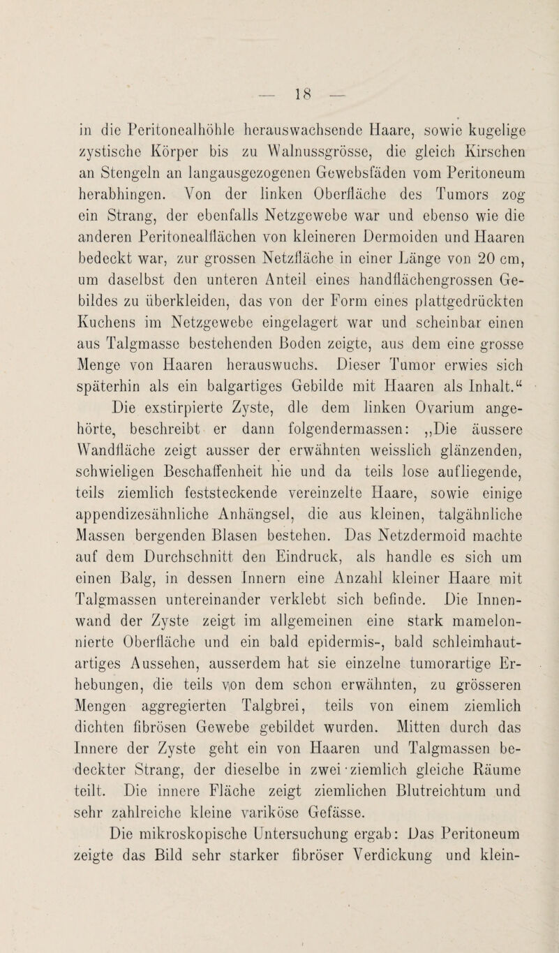 in die Peritonealhöhle hcrauswachsende Haare, sowie kugelige zystische Körper bis zu Walnussgrösse, die gleich Kirschen an Stengeln an langausgezogenen Gewebsfäden vom Peritoneum herabhingen. Von der linken Oberfläche des Tumors zog ein Strang, der ebenfalls Netzgewebe war und ebenso wie die anderen Peritonealflächen von kleineren Dermoiden und Haaren bedeckt war, zur grossen Netzfläche in einer Länge von 20 cm, um daselbst den unteren Anteil eines handflächengrossen Ge¬ bildes zu überkleiden, das von der Form eines plattgedrückten Kuchens im Netzgewebe eingelagert war und scheinbar einen aus Talgmasse bestehenden Boden zeigte, aus dem eine grosse Menge von Haaren herauswuchs. Dieser Tumor erwies sich späterhin als ein balgartiges Gebilde mit Haaren als Inhalt.“ Die exstirpierte Zyste, die dem linken Ovarium ange¬ hörte, beschreibt er dann folgendermassen: „Die äussere WTandfläche zeigt ausser der erwähnten weisslich glänzenden, schwieligen Beschaffenheit hie und da teils lose aufliegende, teils ziemlich feststeckende vereinzelte Haare, sowie einige appendizesähnliche Anhängsel, die aus kleinen, talgähnliche Massen bergenden Blasen bestehen. Das Netzdermoid machte auf dem Durchschnitt den Eindruck, als handle es sich um einen Balg, in dessen Innern eine Anzahl kleiner Haare mit Talgmassen untereinander verklebt sich befinde. Die Innen¬ wand der Zyste zeigt im allgemeinen eine stark mamelon- nierte Oberfläche und ein bald epidermis-, bald schleimhaut¬ artiges Aussehen, ausserdem hat sie einzelne tumorartige Er¬ hebungen, die teils yon dem schon erwähnten, zu grösseren Mengen aggregierten Talgbrei, teils von einem ziemlich dichten fibrösen Gewebe gebildet wurden. Mitten durch das Innere der Zyste geht ein von Haaren und Talgmassen be¬ deckter Strang, der dieselbe in zwei‘ziemlich gleiche Räume teilt. Die innere Fläche zeigt ziemlichen Blutreichtum und sehr zahlreiche kleine variköse Gefässe. Die mikroskopische Untersuchung ergab: Das Peritoneum zeigte das Bild sehr starker fibröser Verdickung und klein-