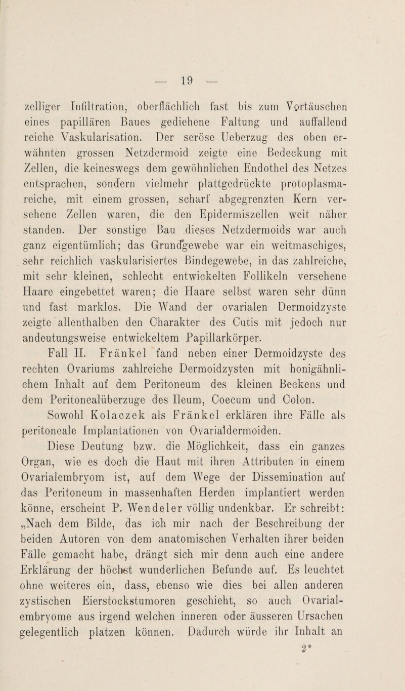 zelliger Infiltration, oberflächlich fast bis zum Vortäuschen eines papillären Baues gediehene Faltung und auffallend reiche Vaskularisation. Der seröse Ueberzug des oben er¬ wähnten grossen Netzdermoid zeigte eine Bedeckung mit Zellen, die keineswegs dem gewöhnlichen Endothel des Netzes entsprachen, sondern vielmehr plattgedrückte protoplasma¬ reiche, mit einem grossen, scharf abgegrenzten Kern ver¬ sehene Zellen waren, die den Epidermiszellen weit näher standen. Der sonstige Bau dieses Netzdermoids war auch ganz eigentümlich; das Grundgewebe war ein weitmaschiges, sehr reichlich vaskularisiertes Bindegewebe, in das zahlreiche, mit sehr kleinen, schlecht entwickelten Follikeln versehene Haare eingebettet waren; die Flaare selbst waren sehr dünn und fast marklos. Die Wand der ovarialen Dermoidzystc zeigte allenthalben den Charakter des Cutis mit jedoch nur andeutungsweise entwickeltem Papillarkörper. Fall II. Fränkel fand neben einer Dermoidzyste des rechten Ovariums zahlreiche Dermoidzysten mit honigähnli¬ chem Inhalt auf dem Peritoneum des kleinen Beckens und dem Pcritonealüberzuge des Ileum, Coecum und Colon. Sowohl Kolaczek als Fränkel erklären ihre Fälle als peritoneale Implantationen von Ovarialdermoiden. Diese Deutung bzw. die Möglichkeit, dass ein ganzes Organ, wie es doch die Haut mit ihren Attributen in einem Ovarialembryom ist, auf dem Wege der Dissemination auf das Peritoneum in massenhaften Herden implantiert werden könne, erscheint P. Wendeier völlig undenkbar. Er schreibt: „Nach dem Bilde, das ich mir nach der Beschreibung der beiden Autoren von dem anatomischen Verhalten ihrer beiden Fälle gemacht habe, drängt sich mir denn auch eine andere Erklärung der höchst wunderlichen Befunde auf. Es leuchtet ohne weiteres ein, dass, ebenso wie dies bei allen anderen zystischen Eierstockstumoren geschieht, so auch Ovarial- embryome aus irgend welchen inneren oder äusseren Ursachen gelegentlich platzen können. Dadurch würde ihr Inhalt an 2*