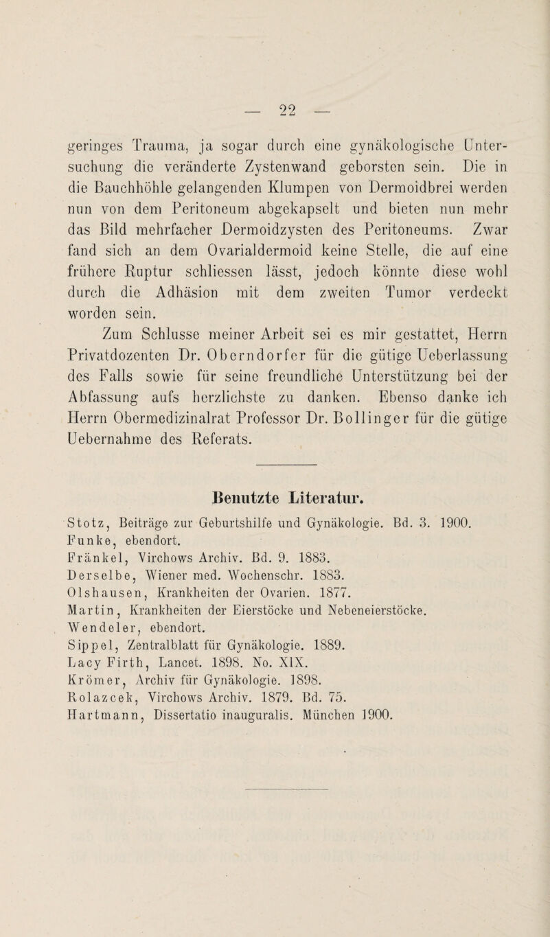geringes Trauma, ja sogar durch eine gynäkologische Unter¬ suchung die veränderte Zystenwand geborsten sein. Die in die Bauchhöhle gelangenden Klumpen von Dermoidbrei werden nun von dem Peritoneum abgekapselt und bieten nun mehr das Bild mehrfacher Dermoidzysten des Peritoneums. Zwar fand sich an dem Ovarialdermoid keine Stelle, die auf eine frühere Ruptur schliessen lässt, jedoch könnte diese wohl durch die Adhäsion mit dem zweiten Tumor verdeckt worden sein. Zum Schlüsse meiner Arbeit sei es mir gestattet, Herrn Privatdozenten Dr. Oberndorfer für die gütige Ueberlassung des Falls sowie für seine freundliche Unterstützung bei der Abfassung aufs herzlichste zu danken. Ebenso danke ich Herrn Obermedizinalrat Professor Dr. Bollinger für die gütige Uebernahme des Referats. Benutzte Literatur. Stotz, Beiträge zur Geburtshilfe und Gynäkologie. Bd. 3. 1900. Funke, ebendort. Frankel, Virchows Archiv. Bd. 9. 1883. Derselbe, Wiener med. Wochenschr. 1883. Olshausen, Krankheiten der Ovarien. 1877. Martin, Krankheiten der Eierstöcke und Nebeneierstöcke. Wendeier, ebendort. Sippel, Zentralblatt für Gynäkologie. 1889. Lacy Firth, Lancet. 1898. No. XIX. Krömer, Archiv für Gynäkologie. 1898. Rolazcek, Virchows Archiv. 1879. Bd. 75. Hartmann, Dissertatio inauguralis. München 1900.