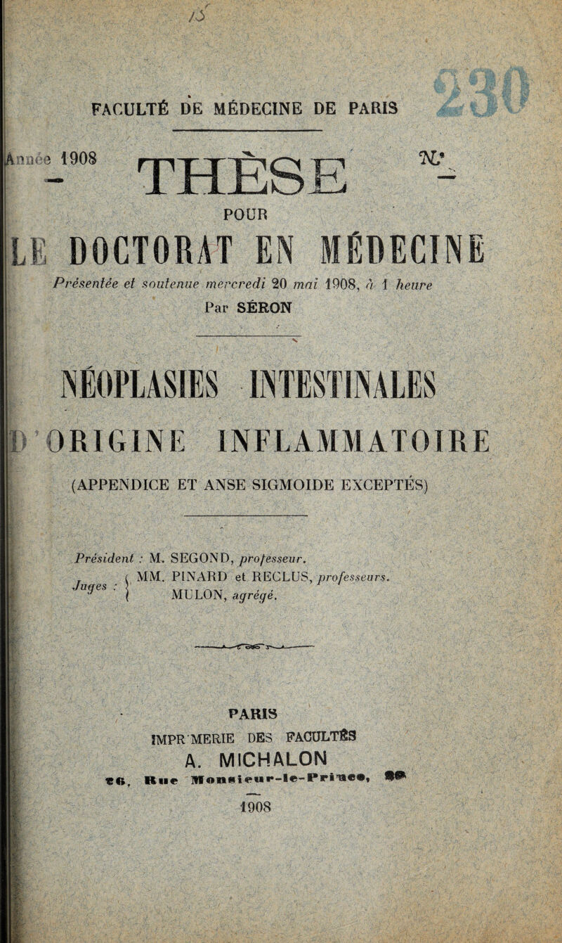 y.3 FACULTÉ DE MÉDECINE DE PARIS flAnaée 1908 THÈSE w POUR LE DOCTORAT EN MÉDECINE Présentée et soutenue mercredi 20 mai 1908, à 1 heure Par SÉRON NÉOPLASIES INTESTINALES 1 ORIGINE INFLAMMATOIRE (APPENDICE ET ANSE SIGMOÏDE EXCEPTÉS) Président : M. SEGOND, professeur. c MM. PINARD et RECLUS, professeurs, JuVeS ; j MULON, agrégé. I PARIS ÎMPR'MERIE DES FACULTÉS A. MICHALON Rue Won8ifw»,-le-PPiTi«#i 1908