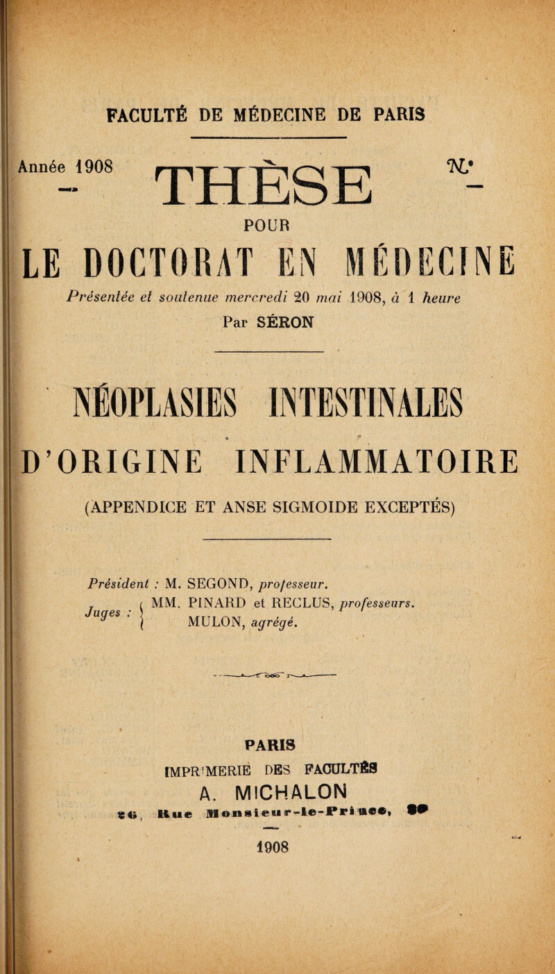 Année 1908 POUR LE D0CT01UT EN I Présentée et soutenue mercredi 20 mai 1908, à 1 heure Par SÉRON ' NÉOPLASIES INTESTINALES D’ORIGINE INFLAMMATOIRE (APPENDICE ET ANSE SIGMOÏDE EXCEPTES) Président : M. SEGOND, professeur. MM. PINARD et RECLUS, professeurs. MULON, agrégé. Juges : ---rTcrtSô J-—*_ PARIS ÏMPR!MERIE DES FACULTÉS A. MICHALON «O, Hue Monsieur-le-PriW, 1908 !