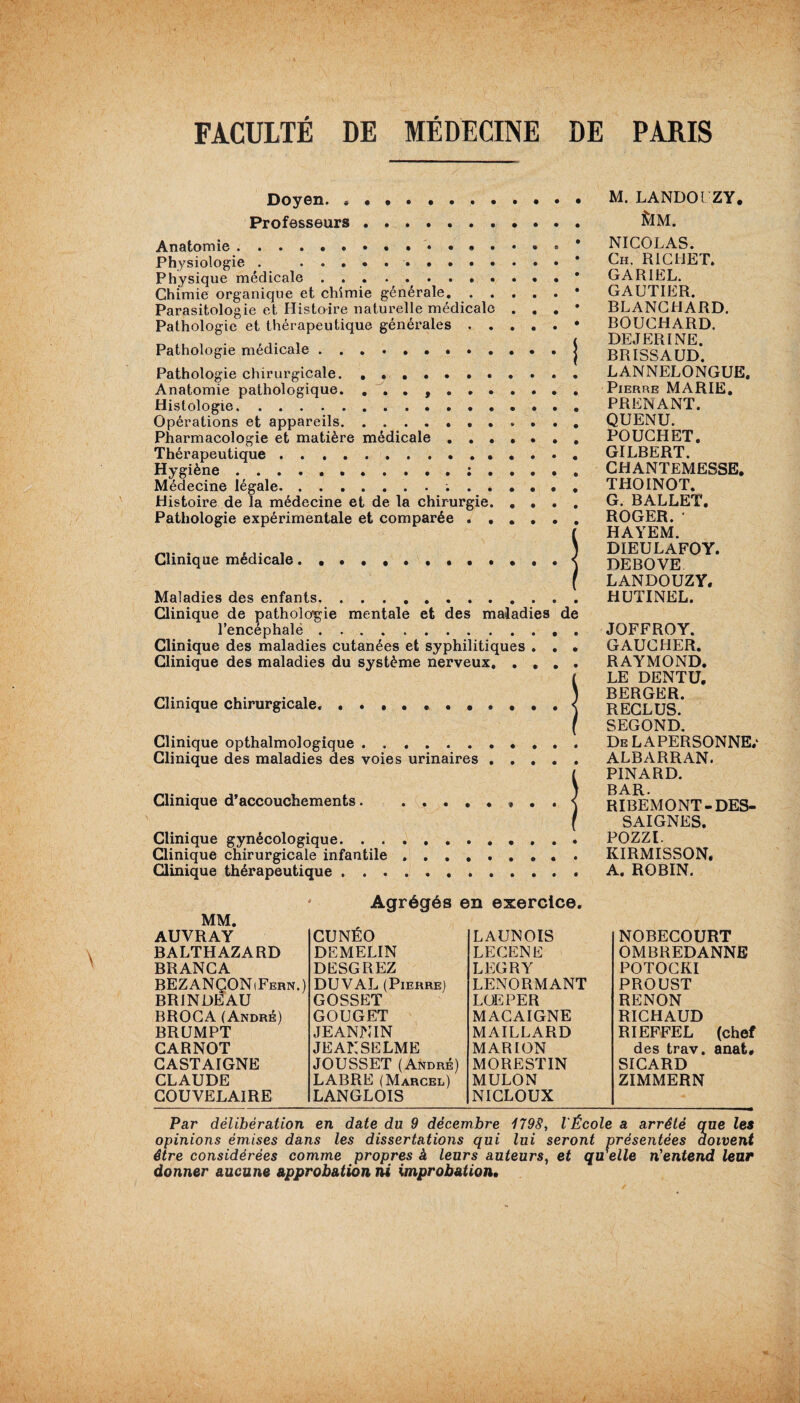 / Doyen. * Professeurs Anatomie.. . » . Physiologie . .. Physique médicale. Chimie organique et chimie générale. . . Parasitologie et Histoire naturelle médicale Pathologie et thérapeutique générales . . Pathologie médicale Pathologie chirurgicale. Anatomie pathologique. ....... Histologie... Opérations et appareils. Pharmacologie et matière médicale . . . Thérapeutique. Hygiène.; . Médecine légale.. Histoire de la médecine et de la chirurgie. Pathologie expérimentale et comparée . • Clinique médicale Maladies des enfants. Clinique de pathologie mentale et des maladies de l’encéphalë.. . Clinique des maladies cutanées et syphilitiques . . . Clinique des maladies du système nerveux, .... Clinique chirurgicale. Clinique opthalmologique. Clinique des maladies des voies urinaires Clinique d’accouchements. .... Clinique gynécologique. . . Clinique chirurgicale infantile Clinique thérapeutique . . . M. LANDOlZY. &M. NICOLAS. Ch. RICHET. GARIEL. GAUTIER. BLANCHARD. BOUCHARD. DEJERINE. BRISSAUD. LANNELONGUE. Pierre MARIE, PRENANT. QUENU. POUCHET. GILBERT. CHANTEMESSE. THOINOT. G. BALLET. ROGER. ' HAYEM. DIEULAFOY. DEBOVE LANDOUZY. HUTINEL. JOFFROY. GAUCHER. RAYMOND. LE DENTU. BERGER. RECLUS. SEGOND. De LA PERSONNE/ ALBARRAN. PINARD. BAR. RIBEMONT- DES¬ SAIGNES. POZZl. KIRMISSON. A. ROBIN. Agrégés en exercice. AUVRAY CUNÉO LAUNOIS NOBECOURT BALTHAZARD DEMELIN LECENE OMBREDANNE BRANCA DESGREZ LEGRY POTOCKI BEZANÇONiFern.) DU VAL (Pierre) LENORMANT PROUST BRINDEAU GOSSET LUE PER RENON BROCA (André) GOUGET MACAIGNE RICHAUD BRUMPT JEANNIN MAILLARD RIEFFEL (chef CARNOT JEANSELME MARION des trav. anat* CASTAIGNE JOUSSET (André) MO RE ST IN SICARD CLAUDE LABRE (Marcel) MULON ZIMMERN COUVELAIRE LANGLOIS NICLOUX Par délibération en date du 9 décembre 1798, l'École a arrêté que les opinions émises dans les dissertations qui lui seront présentées doivent être considérées comme propres à leurs auteurs, et qu'elle n'entend leur donner aucune approbation ni improbation.