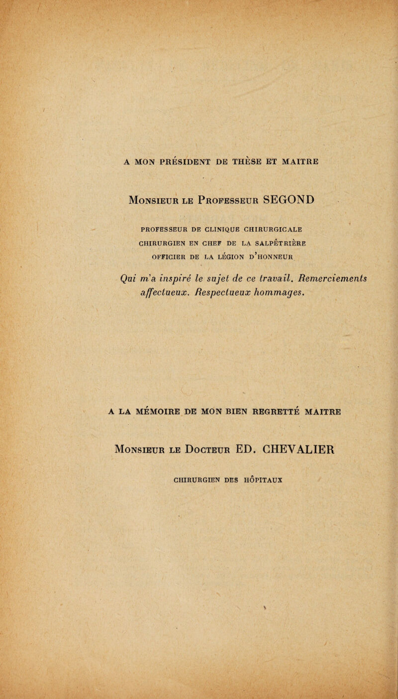 / A MON PRÉSIDENT DE THÈSE ET MAITRE ' r ... Monsieur le Professeur SEGOND PROFESSEUR DE CLINIQUE CHIRURGICALE CHIRURGIEN EN CHEF DE LA SALPETRIERE OFFICIER DE LA LEGION d’hONNEUR Qui m'a inspiré le sujet de ce travail. Remerciements affectueux. Respectueux hommages. . I . „ . \ „ . W ^ \ ' A LA MÉMOIRE DE MON BIEN REGRETTÉ MAITRE Monsieur le Docteur ED. CHEVALIER CHIRURGIEN DES HOPITAUX »>