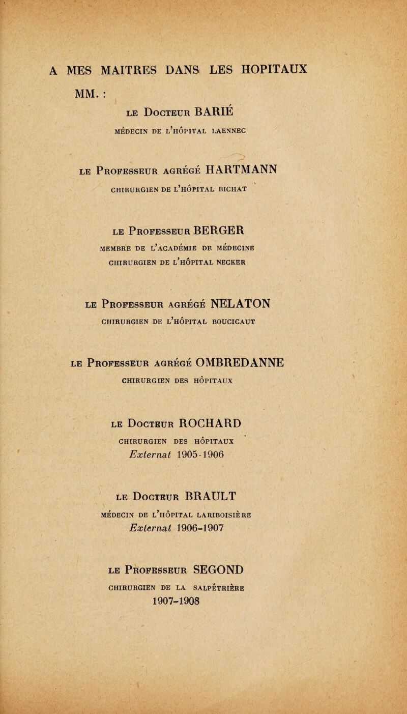 A MES MAITRES DANS LES HOPITAUX MM. : le Docteur BARIE MÉDECIN DE l’hÔPITAL LAENNEC  • ;  ' 1 le Professeur agrégé HARTMANN , A CHIRURGIEN DE L HOPITAL BICHAT le Professeur BERGER MEMBRE DE L’ACADEMIE DE MEDECINE CHIRURGIEN DE l’hÔPITAL NECKER le Professeur agrégé NELATON CHIRURGIEN DE l’hÔPITAL BOUCICAUT le Professeur agrégé OMBREDANNE CHIRURGIEN DES HOPITAUX le Docteur ROCHARD CHIRURGIEN DES HOPITAUX Externat 1905-1906 le Docteur BRAULT MÉDECIN DE l’hÔPITAL LARIBOISIERE Externat 1906-1907 le Professeur SEGOND CHIRURGIEN DE LA SALPETRIERE 1907-1908