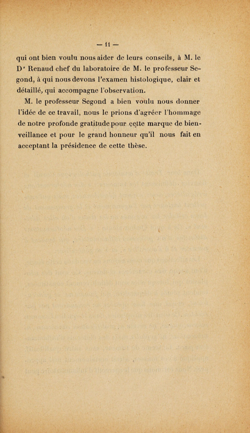 —11 — qui ont bien voulu nous aider de leurs conseils, à M. le Dr Renaud chef du laboratoire de M. le professeur Se¬ cond, à qui nous devons l’examen histologique, clair et détaillé, qui accompagne l'observation. M. le professeur Segond a bien voulu nous donner l’idée de ce travail, nous le prions d’agréer l’hommage de notre profonde gratitude pour cette marque de bien¬ veillance et pour le grand honneur qu’il nous fait en acceptant la présidence de cette thèse. SS,