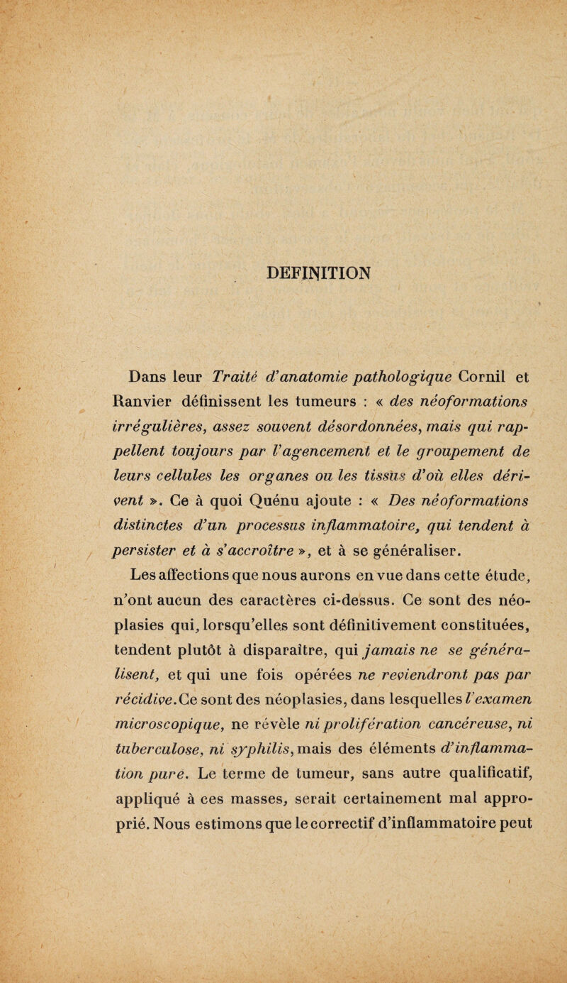 DEFINITION Dans leur Traité d’anatomie pathologique Gornil et Ranvier définissent les tumeurs : « des néoformations irrégulières, assez souvent désordonnées, mais qui rap¬ pellent toujours par Vagencement et le groupement de leurs cellules les organes ou les tissus d’où elles déri¬ vent ». Ce à quoi Quénu ajoute : « Des néoformations distinctes d'un processus inflammatoire, qui tendent à persister et à s’accroître », et à se généraliser. Les affections que nous aurons en vue dans cette étude, n'ont aucun des caractères ci-dessus. Ce sont des néo¬ plasies qui, lorsqu’elles sont définitivement constituées, tendent plutôt à disparaître, qui jamais ne se généra¬ lisent, et qui une fois opérées ne reviendront pas par récidive.Ce sont des néoplasies, dans lesquelles l examen microscopique, ne révèle ni prolifération cancéreuse, ni tuberculose, ni syphilis, mais des éléments d’inflamma¬ tion pure. Le terme de tumeur, sans autre qualificatif, appliqué à ces masses, serait certainement mal appro¬ prié. Nous estimons que le correctif d’inflammatoire peut