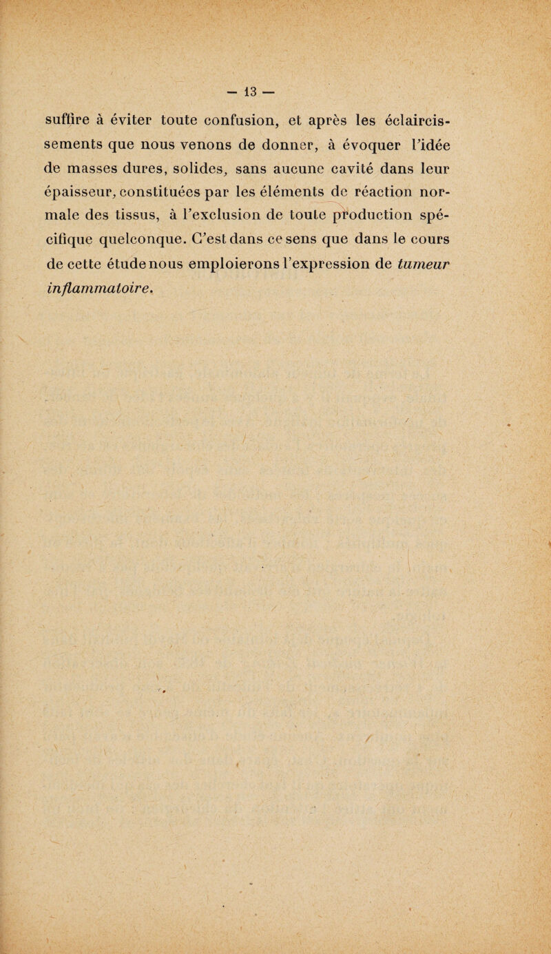 suffire à éviter toute confusion, et après les éclaircis¬ sements que nous venons de donner, à évoquer ridée de masses dures, solides, sans aucune cavité dans leur épaisseur, constituées par les éléments de réaction nor¬ male des tissus, à l’exclusion de toute production spé¬ cifique quelconque. C’est dans ce sens que dans le cours de cette étude nous emploierons l’expression de tumeur inflammatoire.
