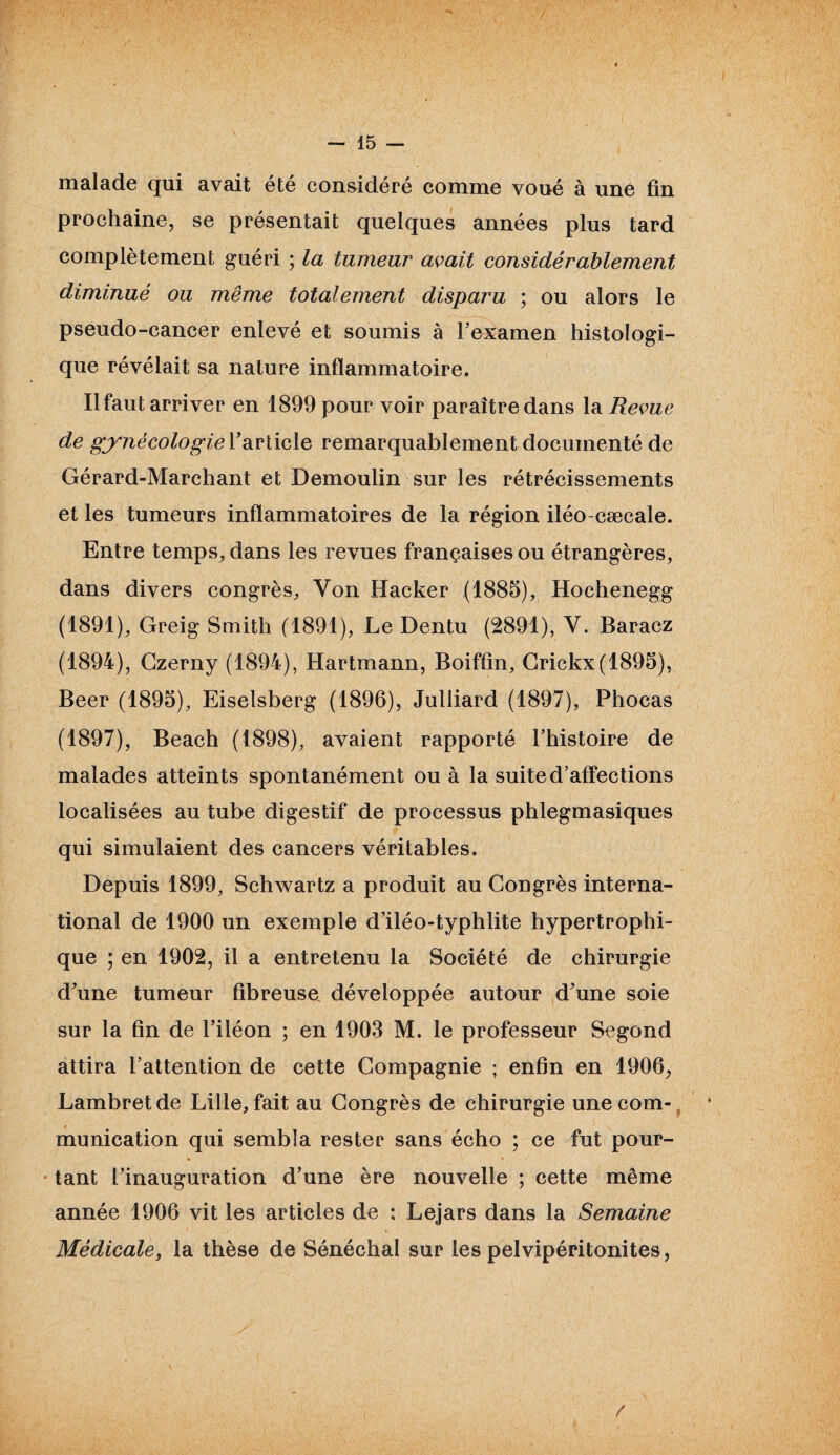 malade qui avait été considéré comme voué à une fin prochaine, se présentait quelques années plus tard complètement guéri ; la tumeur avait considérablement diminué ou même totalement disparu ; ou alors le pseudo-cancer enlevé et soumis à l’examen histologi¬ que révélait sa nature inflammatoire. Il faut arriver en 1899 pour voir paraître dans la Revue de gynécologie l’article remarquablement documenté de Gérard-Marchant et Demoulin sur les rétrécissements et les tumeurs inflammatoires de la région iléo cæcale. Entre temps, dans les revues françaises ou étrangères, dans divers congrès, Yon Hacker (1885), Hochenegg (1891), Greig Smith (1891), Le Dentu (2891), Y. Baracz (1894), Gzerny (1894), Hartmann, Boiffin, Crickx(1895), Beer (1895), Eiselsberg (1896), Julliard (1897), Phocas (1897), Beach (1898), avaient rapporté l’histoire de malades atteints spontanément ou à la suite d’affections localisées au tube digestif de processus phlegmasiques qui simulaient des cancers véritables. Depuis 1899, Schwartz a produit au Congrès interna¬ tional de 1900 un exemple d’iléo-typhlite hypertrophi¬ que ; en 1902, il a entretenu la Société de chirurgie d’une tumeur fibreuse développée autour d’une soie sur la fin de l’iléon ; en 1903 M. le professeur Segond attira l’attention de cette Compagnie ; enfin en 1906, Lambretde Lille, fait au Congrès de chirurgie une com¬ munication qui sembla rester sans écho ; ce fut pour- ♦ * tant l’inauguration d’une ère nouvelle ; cette même année 1906 vit les articles de : Lejars dans la Semaine Médicale, la thèse de Sénéchal sur les pelvipéritonites, /