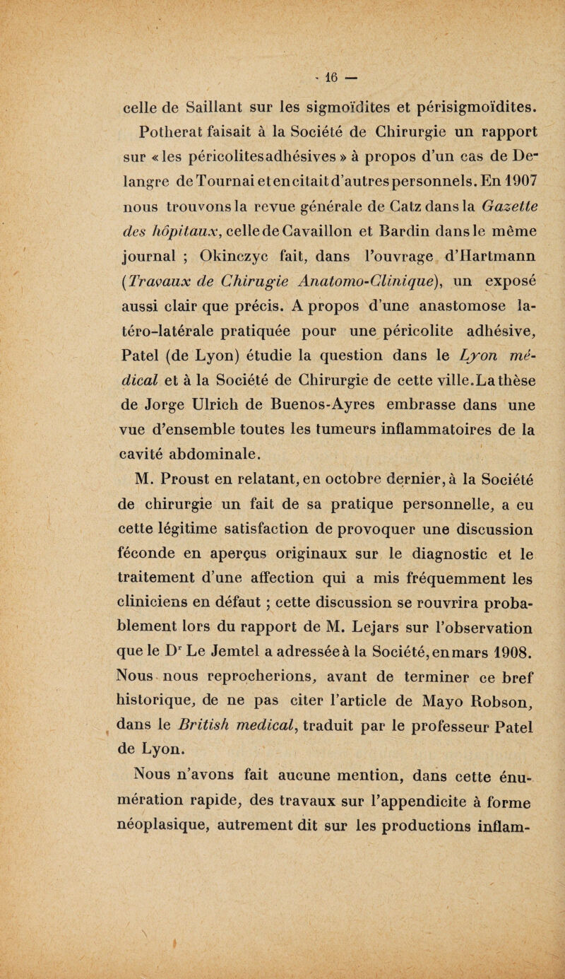 celle de Saillant sur les sigmoïdites et périsigmoïdites. Potherat faisait à la Société de Chirurgie un rapport sur «les péricolitesadhésives » à propos d’un cas de De- langre de Tournai et en citait d’autres personnels. En 1907 nous trouvons la revue générale de Catzdansla Gazette des hôpitaux, celle de Cavaillon et Bardin dans le même journal ; Okinczyc fait, dans l’ouvrage d’Hartmann [Travaux de Chirugie Anatomo-Clinique), un exposé aussi clair que précis. A propos d’une anastomose la- téro-latérale pratiquée pour une péricolite adhésive, Patel (de Lyon) étudie la question dans le Lyon mé¬ dical et à la Société de Chirurgie de cette ville.La thèse de Jorge Ulrich de Buenos-Ayres embrasse dans une vue d’ensemble toutes les tumeurs inflammatoires de la cavité abdominale. M. Proust en relatant, en octobre dernier, à la Société de chirurgie un fait de sa pratique personnelle, a eu cette légitime satisfaction de provoquer une discussion féconde en aperçus originaux sur le diagnostic et le traitement d’une affection qui a mis fréquemment les cliniciens en défaut ; cette discussion se rouvrira proba¬ blement lors du rapport de M. Lejars sur l’observation que le Dr Le Jemtel a adressée à la Société, enmars 1908. Nous nous reprocherions, avant de terminer ce bref historique, de ne pas citer l’article de Mayo Robson, dans le British medical, traduit par le professeur Patel de Lyon. Nous n’avons fait aucune mention, dans cette énu¬ mération rapide, des travaux sur l’appendicite à forme néoplasique, autrement dit sur les productions inflam-