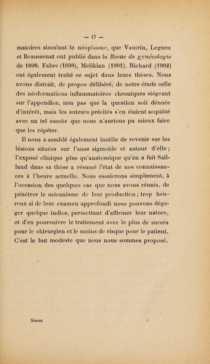 i matoires simulant le néoplasme, que Vautrin, Legueu et Beaussenat ont publié dans la Revue de gynécologie de 1898. Fabre (1898), Melikian (1901), Richard (1902) ont également traité ce sujet dans leurs thèses. Nous avons distrait, de propos délibéré, de notre étude celle des néoformations inflammatoires chroniques siégeant sur l’appendice, non pas que la question soit dénuée d’intérêt, mais les auteurs précités s’en étaient acquitté avec un tel succès que nous n’aurions pu mieux faire * que les répéter. Il nous a semblé également inutile de revenir sur les lésions situées sur l’anse sigmoïde et autour d’elle ; l’exposé clinique plus qu’anatomique qu’en a fait Sail- land dans sa thèse a résumé l’état de nos connaissan¬ ces à l’heure actuelle. Nous essaierons simplement, à l’occasion des quelques cas que nous avons réunis, de pénétrer le mécanisme de leur production ; trop heu¬ reux si de leur examen approfondi nous pouvons déga¬ ger quelque indice, permettant d’affirmer leur nature, et d’en poursuivre le traitement avec le plus de succès pour le chirurgien et le moins de risque pour le patient. C’est le but modeste que nous nous sommes proposé. « Séron