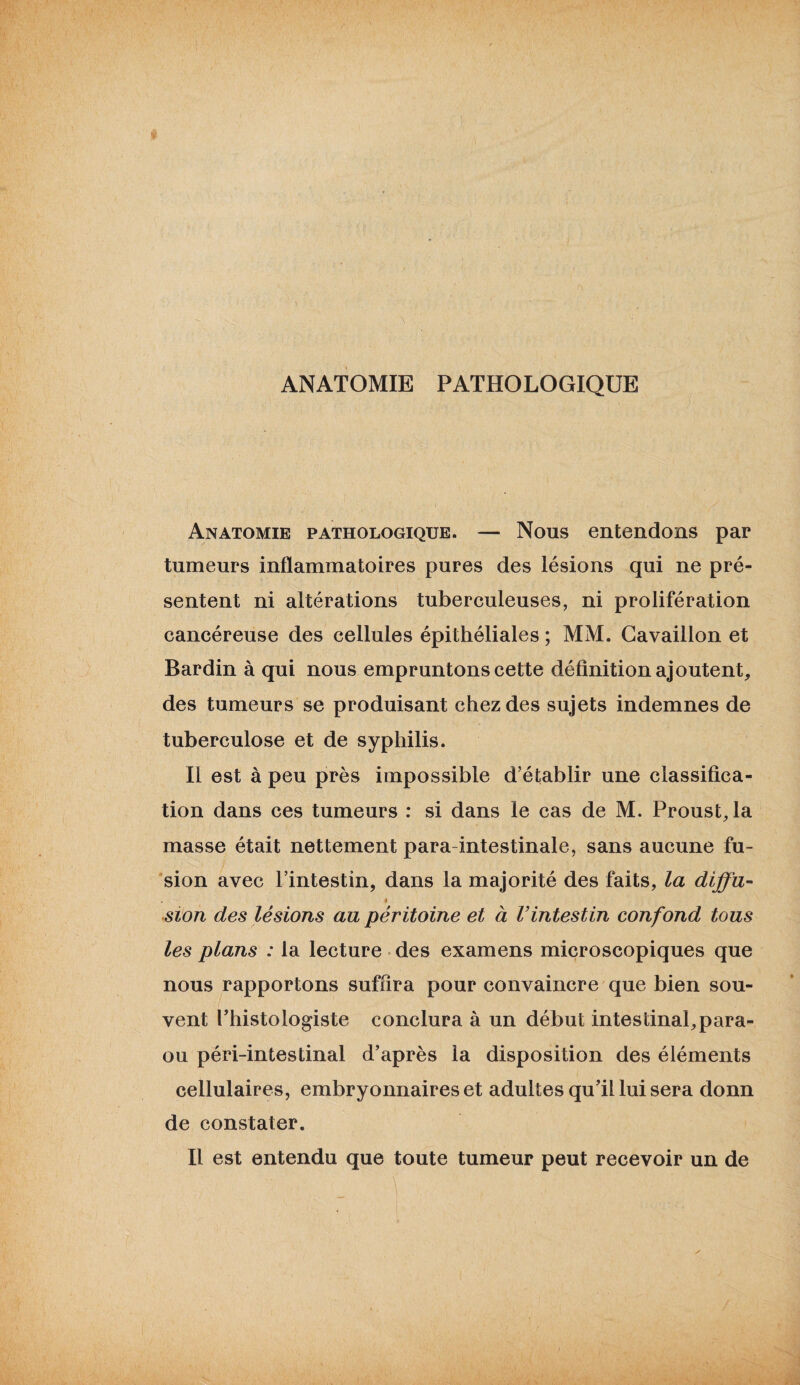 ANATOMIE PATHOLOGIQUE Anatomie pathologique. — Nous entendons par tumeurs inflammatoires pures des lésions qui ne pré¬ sentent ni altérations tuberculeuses, ni prolifération cancéreuse des cellules épithéliales ; MM. Cavaillon et Bardin à qui nous empruntons cette définition ajoutent, des tumeurs se produisant chez des sujets indemnes de tuberculose et de syphilis. Il est à peu près impossible d’établir une classifica¬ tion dans ces tumeurs : si dans le cas de M. Proust, la masse était nettement para intestinale, sans aucune fu- sion avec l’intestin, dans la majorité des faits, la diffu- , » sion des lésions au péritoine et à l’intestin confond tous les plans : la lecture des examens microscopiques que nous rapportons suffira pour convaincre que bien sou¬ vent l’histologiste conclura à un début intestinal, para- ou péri-intestinal d’après la disposition des éléments cellulaires, embryonnaires et adultes qu’il lui sera donn de constater. Il est entendu que toute tumeur peut recevoir un de