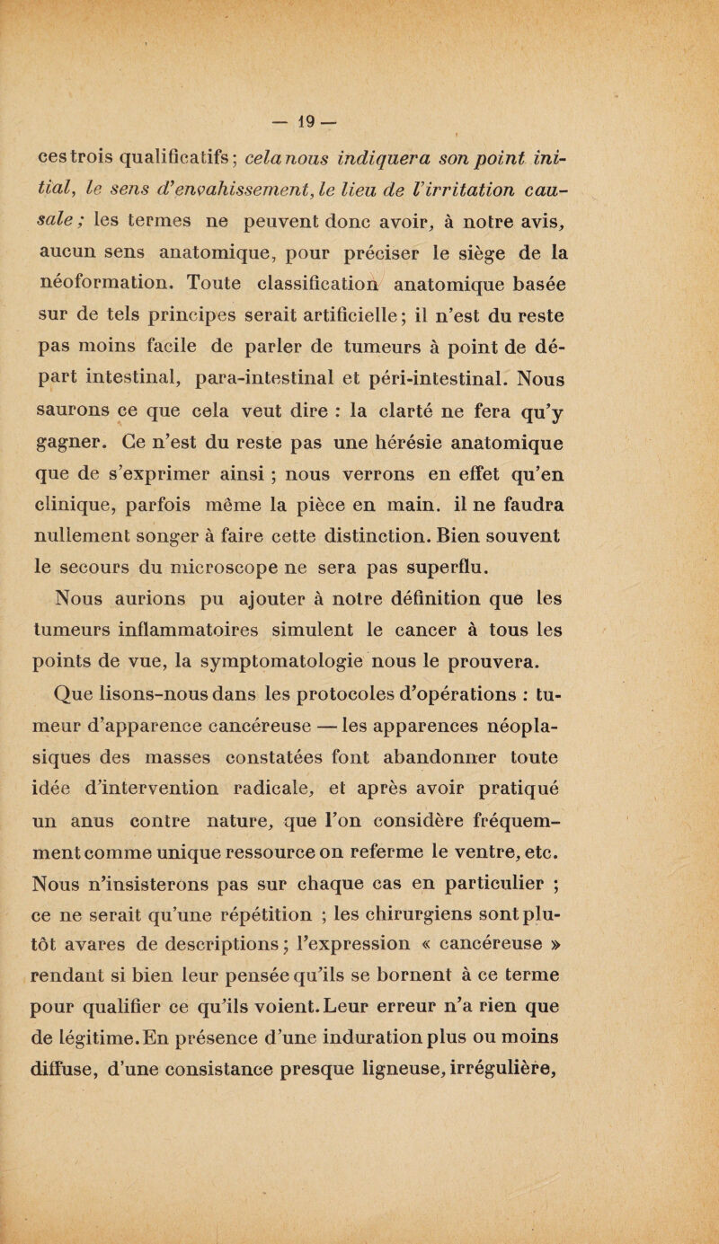 ces trois qualificatifs; cela nous indiquera son point ini¬ tial, le sens d’envahissement, le lieu de Virritation cau¬ sale ; les termes ne peuvent donc avoir,, à notre avis, aucun sens anatomique, pour préciser le siège de la néoformation. Toute classification anatomique basée sur de tels principes serait artificielle ; il n’est du reste pas moins facile de parler de tumeurs à point de dé¬ part intestinal, para-intestinal et péri-intestinal. Nous saurons ce que cela veut dire : la clarté ne fera qu’y gagner. Ce n’est du reste pas une hérésie anatomique que de s’exprimer ainsi ; nous verrons en effet qu’en clinique, parfois même la pièce en main, il ne faudra nullement songer à faire cette distinction. Bien souvent le secours du microscope ne sera pas superflu. Nous aurions pu ajouter à notre définition que les tumeurs inflammatoires simulent le cancer à tous les points de vue, la symptomatologie nous le prouvera. Que lisons-nous dans les protocoles d’opérations : tu¬ meur d’apparence cancéreuse — les apparences néopla¬ siques des masses constatées font abandonner toute idée d’intervention radicale, et après avoir pratiqué un anus contre nature, que l’on considère fréquem¬ ment comme unique ressource on referme le ventre, etc. Nous n’insisterons pas sur chaque cas en particulier ; ce ne serait qu’une répétition ; les chirurgiens sont plu¬ tôt avares de descriptions ; l’expression « cancéreuse » rendant si bien leur pensée qu’ils se bornent à ce terme pour qualifier ce qu’ils voient. Leur erreur n’a rien que de légitime. En présence d’une induration plus ou moins diffuse, d’une consistance presque ligneuse, irrégulière,