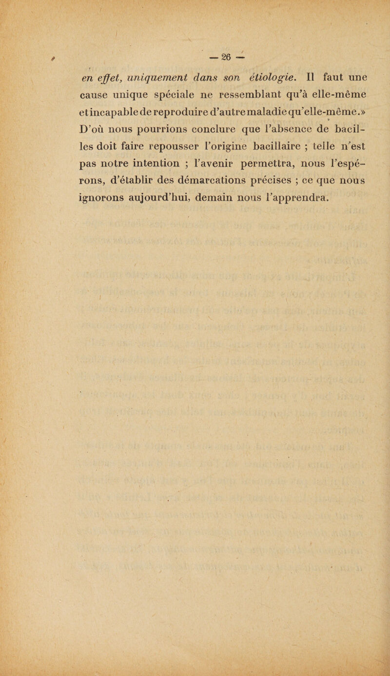 I — 26 — T en effet, uniquement dans son étiologie. Il faut une cause unique spéciale ne ressemblant qu’à elle-même et incapable de reproduire d’autre maladie qu’elle-même.» D’où nous pourrions conclure que l’absence de bacil¬ les doit faire repousser l’origine bacillaire ; telle n’est pas notre intention ; l’avenir permettra, nous l’espé¬ rons, d’établir des démarcations précises ; ce que nous ignorons aujourd’hui, demain nous l’apprendra. V