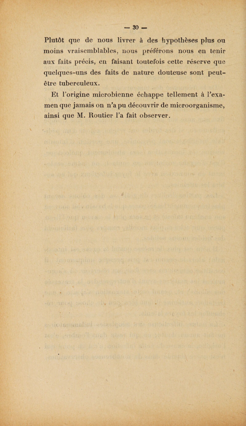 Plutôt que de nous livrer à des hypothèses plus ou moins vraisemblables, nous préférons nous en tenir aux faits précis, en faisant toutefois cette réserve que quelques-uns des faits de nature douteuse sont peut- être tuberculeux. Et l’origine microbienne échappe tellement à Pexa- men que jamais on n’a pu découvrir de microorganisme, ainsi que M. Routier Fa fait observer. v • - ■ . v ‘ V *