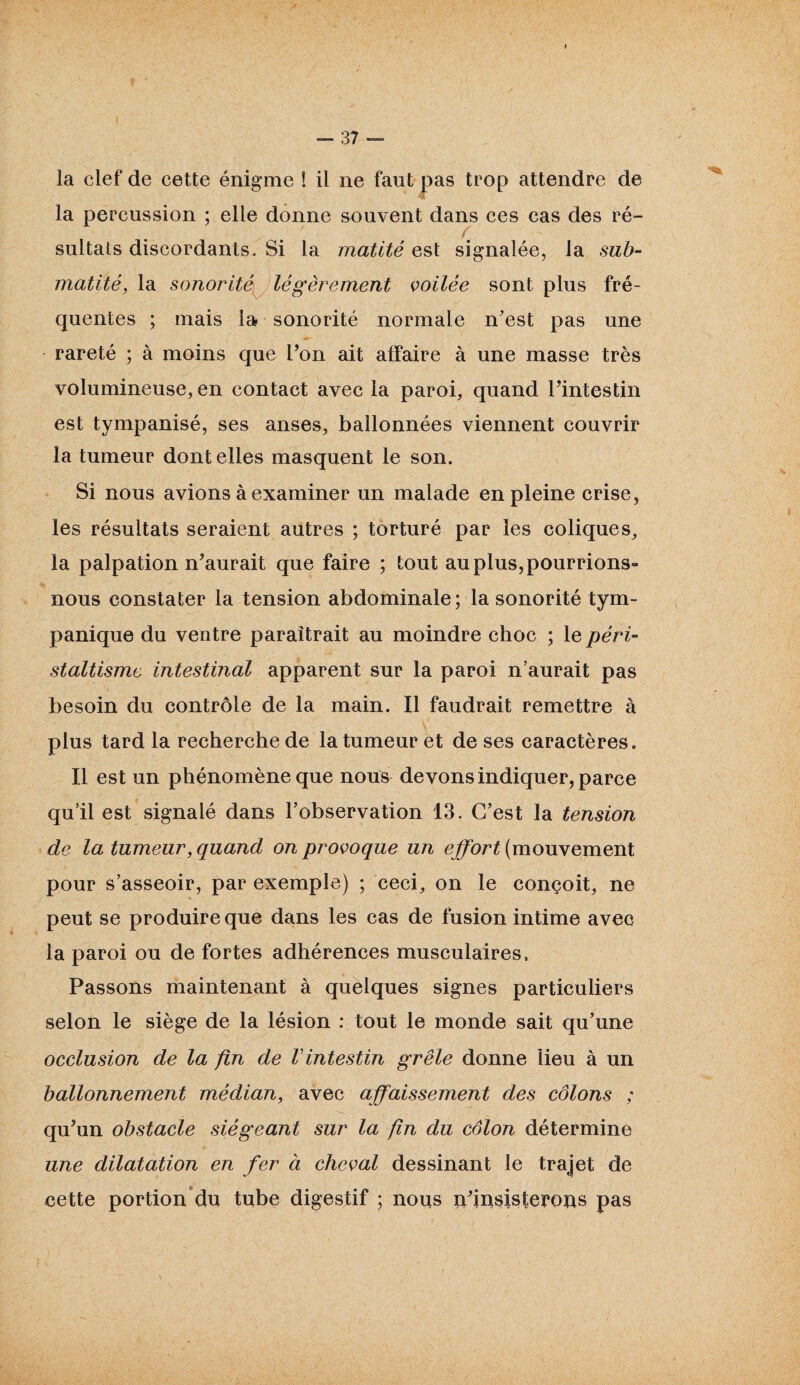 la clef de cette énigme ! il ne faut pas trop attendre de la percussion ; elle donne souvent dans ces cas des ré- sultats discordants. Si la matité est signalée, la sub¬ matité, la sonorité,i légèrement voilée sont plus fré¬ quentes ; mais la sonorité normale n'est pas une rareté ; à moins que l’on ait affaire à une masse très volumineuse, en contact avec la paroi, quand l’intestin est tympanisé, ses anses, ballonnées viennent couvrir la tumeur dont elles masquent le son. Si nous avions à examiner un malade en pleine crise, les résultats seraient autres ; torturé par les coliques, la palpation n’aurait que faire ; tout au plus, pourrions- nous constater la tension abdominale; la sonorité tym- panique du ventre paraîtrait au moindre choc ; le péri¬ staltisme intestinal apparent sur la paroi n’aurait pas besoin du contrôle de la main. Il faudrait remettre à plus tard la recherche de la tumeur et de ses caractères. Il est un phénomène que nous devons indiquer, parce qu’il est signalé dans l’observation 13. C’est la tension de la tumeur, quand on provoque un effort (mouvement pour s’asseoir, par exemple) ; ceci, on le conçoit, ne peut se produire que dans les cas de fusion intime avec la paroi ou de fortes adhérences musculaires. Passons maintenant à quelques signes particuliers selon le siège de la lésion : tout le monde sait qu’une occlusion de la fin de Vintestin grêle donne lieu à un ballonnement médian, avec affaissement des côlons ; qu’un obstacle siégeant sur la fin du côlon déterminé une dilatation en fer à cheval dessinant le trajet de cette portion du tube digestif ; nous n’iusisterons pas I