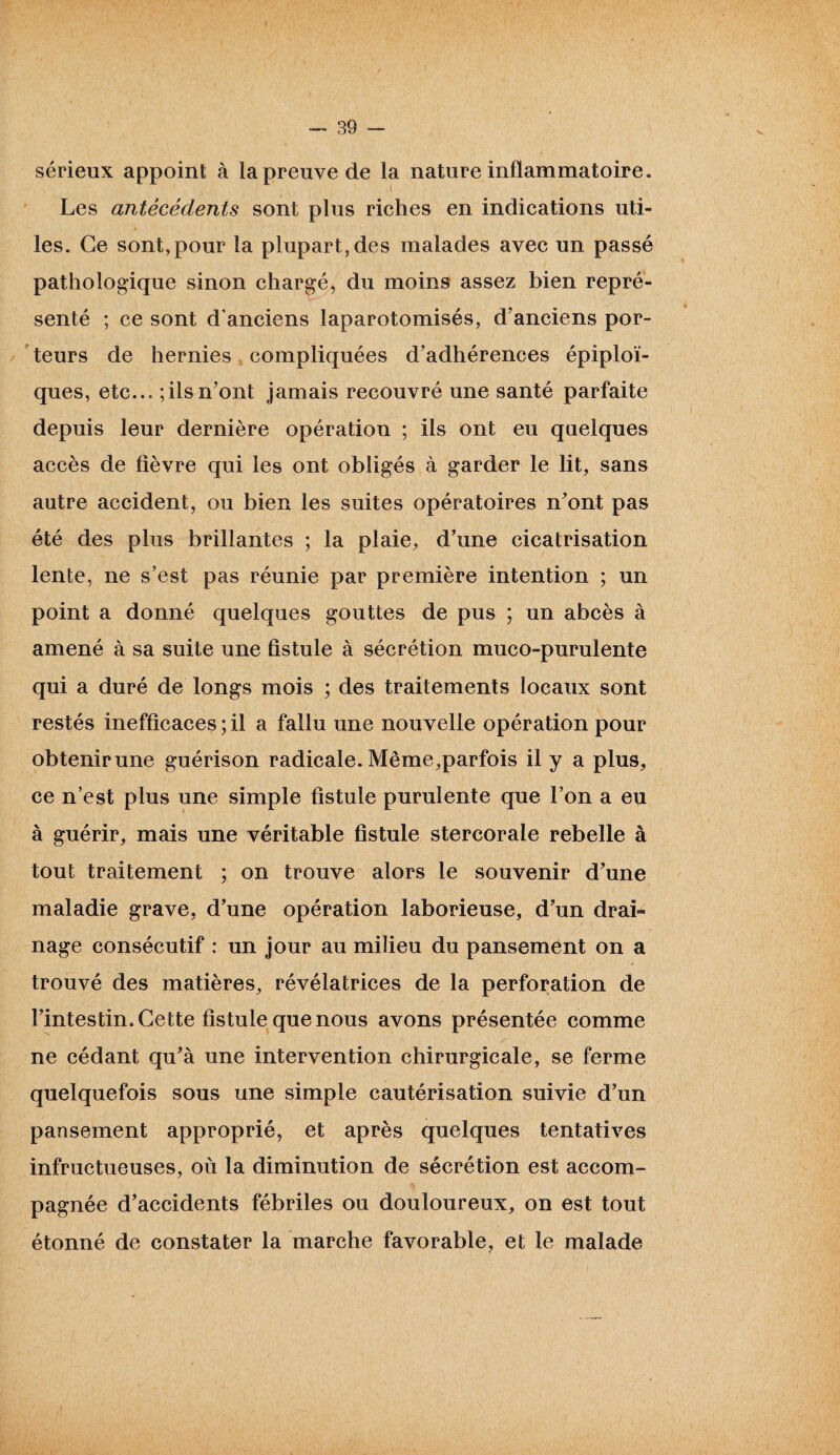 sérieux appoint à la preuve de la nature inflammatoire. Les antécédents sont plus riches en indications uti¬ les. Ce sont,pour la plupart, des malades avec un passé pathologique sinon chargé, du moins assez bien repré¬ senté ; ce sont d'anciens laparotomisés, d’anciens por¬ teurs de hernies compliquées d’adhérences épiploï¬ ques, etc... ; ils n’ont jamais recouvré une santé parfaite depuis leur dernière opération ; ils ont eu quelques accès de fièvre qui les ont obligés à garder le lit, sans autre accident, ou bien les suites opératoires n’ont pas été des plus brillantes ; la plaie, d’une cicatrisation lente, ne s’est pas réunie par première intention ; un point a donné quelques gouttes de pus ; un abcès à amené à sa suite une fistule à sécrétion muco-purulente qui a duré de longs mois ; des traitements locaux sont restés inefficaces ; il a fallu une nouvelle opération pour obtenir une guérison radicale. Même,parfois il y a plus, ce n’est plus une simple fistule purulente que l’on a eu à guérir, mais une véritable fistule stercorale rebelle à tout traitement ; on trouve alors le souvenir d’une maladie grave, d’une opération laborieuse, d’un drai~ nage consécutif : un jour au milieu du pansement on a trouvé des matières, révélatrices de la perforation de l’intestin. Cette fistule que nous avons présentée comme ne cédant qu’à une intervention chirurgicale, se ferme quelquefois sous une simple cautérisation suivie d’un pansement approprié, et après quelques tentatives infructueuses, où la diminution de sécrétion est accom¬ pagnée d’accidents fébriles ou douloureux, on est tout étonné de constater la marche favorable, et le malade