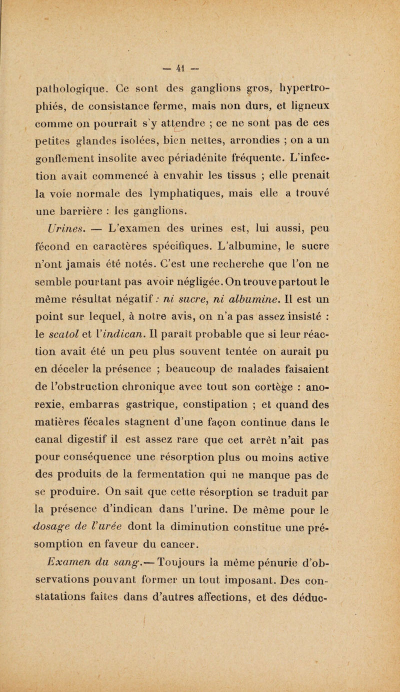 pathologique. Ce sont des ganglions gros, hypertro¬ phiés, de consistance ferme, mais non durs, et ligneux comme on pourrait s’y attendre ; ce ne sont pas de ces petites glandes isolées, bien nettes, arrondies ; on a un gonflement insolite avec périadénite fréquente. L’infec¬ tion avait commencé à envahir les tissus ; elle prenait la voie normale des lymphatiques, mais elle a trouvé une barrière : les ganglions. Urines. — L’examen des urines est, lui aussi, peu fécond en caractères spécifiques. L’albumine, le sucre n’ont jamais été notés. C’est une recherche que l’on ne semble pourtant pas avoir négligée. Ontrouvepartout le même résultat négatif : ni sucre, ni albumine. Il est un point sur lequel, à notre avis, on n’a pas assez insisté : le scatol et Vindican. Il parait probable que si leur réac¬ tion avait été un peu plus souvent tentée on aurait pu & en déceler la présence ; beaucoup de malades faisaient de l’obstruction chronique avec tout son cortège : ano¬ rexie, embarras gastrique, constipation ; et quand des matières fécales stagnent d’une façon continue dans le canal digestif il est assez rare que cet arrêt n’ait pas pour conséquence une résorption plus ou moins active des produits de la fermentation qui ne manque pas de se produire. On sait que cette résorption se traduit par la présence d’indican dans l’urine. De même pour le dosage de Vurèe dont la diminution constitue une pré¬ somption en faveur du cancer. Examen du sang.— Toujours la même pénurie d’ob¬ servations pouvant former un tout imposant. Des con¬ statations faites dans d’autres affections, et des déduc-