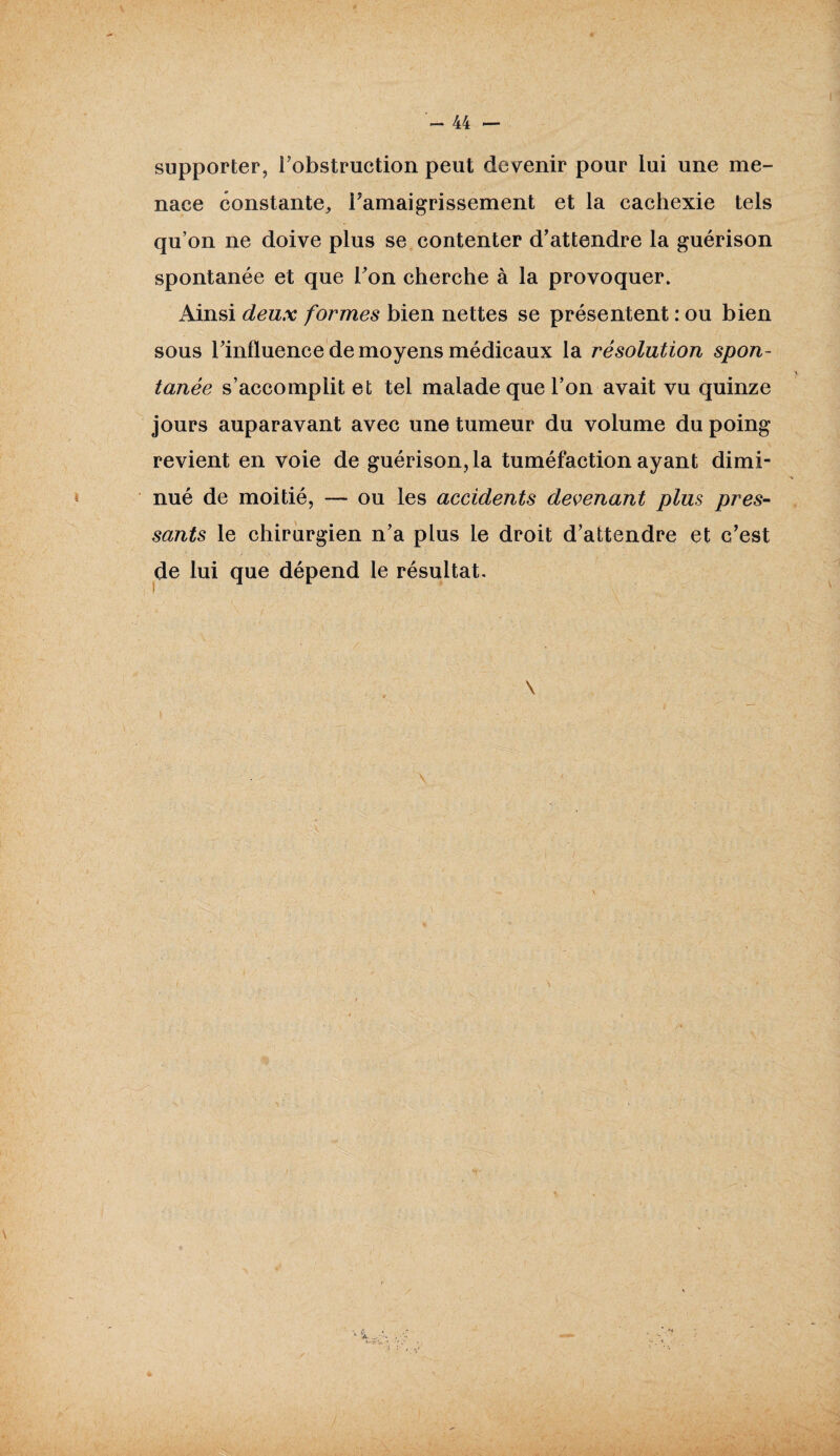 supporter, l’obstruction peut devenir pour lui une me¬ nace constante, l’amaigrissement et la cachexie tels qu’on ne doive plus se contenter d’attendre la guérison spontanée et que l’on cherche à la provoquer. Ainsi deux formes bien nettes se présentent : ou bien sous l’influence de moyens médicaux la résolution spon¬ tanée s’accomplit et tel malade que l’on avait vu quinze jours auparavant avec une tumeur du volume du poing revient en voie de guérison, la tuméfaction ayant dimi¬ nué de moitié, — ou les accidents devenant plus pres¬ sants le chirurgien n’a plus le droit d’attendre et c’est de lui que dépend le résultat. \