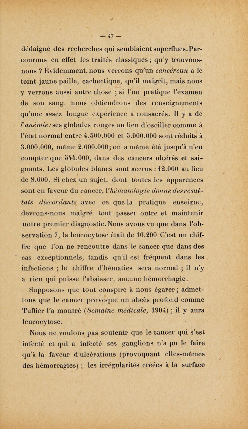 dédaigné des recherches qui semblaient superflues.Par¬ courons en effet les traités classiques ; qu’y trouvons- nous ? Évidemment, nous verrons qu’un cancéreux a le teint jaune paille, cachectique, qu’il maigrit, mais nous y verrons aussi autre chose ; si l’on pratique l’examen de son sang, nous obtiendrons des renseignements qu’une assez longue expérience a consacrés. Il y a de Vanémie:ses globules rouges au lieu d’osciller comme à l’état normal entre 4.500.000 et 5.000.000 sont réduits à 3.000.000, même 2.000.000; on a même été jusqu’à n’en compter que 544.000, dans des cancers ulcérés et sai¬ gnants. Les globules blancs sont accrus : 12.000 au lieu de 8.000. Si chez un sujet, dont toutes les apparences sont en faveur du cancer, Vhématologie donne des résul¬ tats discordants avec ce que la pratique enseigne, devrons-nous malgré tout passer outre et maintenir notre premier diagnostic. Nous avons vu que dans l’ob¬ servation 7, la leucocytose était de 16.200. C’est un chif¬ fre que l’on ne rencontre dans le cancer que dans des cas exceptionnels, tandis qu’il est fréquent dans les infections ; le chiffre d’hématies sera normal ; il n’y a rien qui puisse i’abaisser, aucune hémorrhagie. Supposons que tqut conspire à nous égarer ; admet- t tons que le cancer provoque un abcès profond comme Tuffier l’a montré (Semaine médicale, 1904) ; il y aura leucocytose. Nous ne voulons pas soutenir que le cancer qui s’est infecté et qui a infecté ses ganglions n’a pu le faire qu’à la faveur d’ulcérations (provoquant elles-mêmes des hémorragies) ; les irrégularités créées à la surface