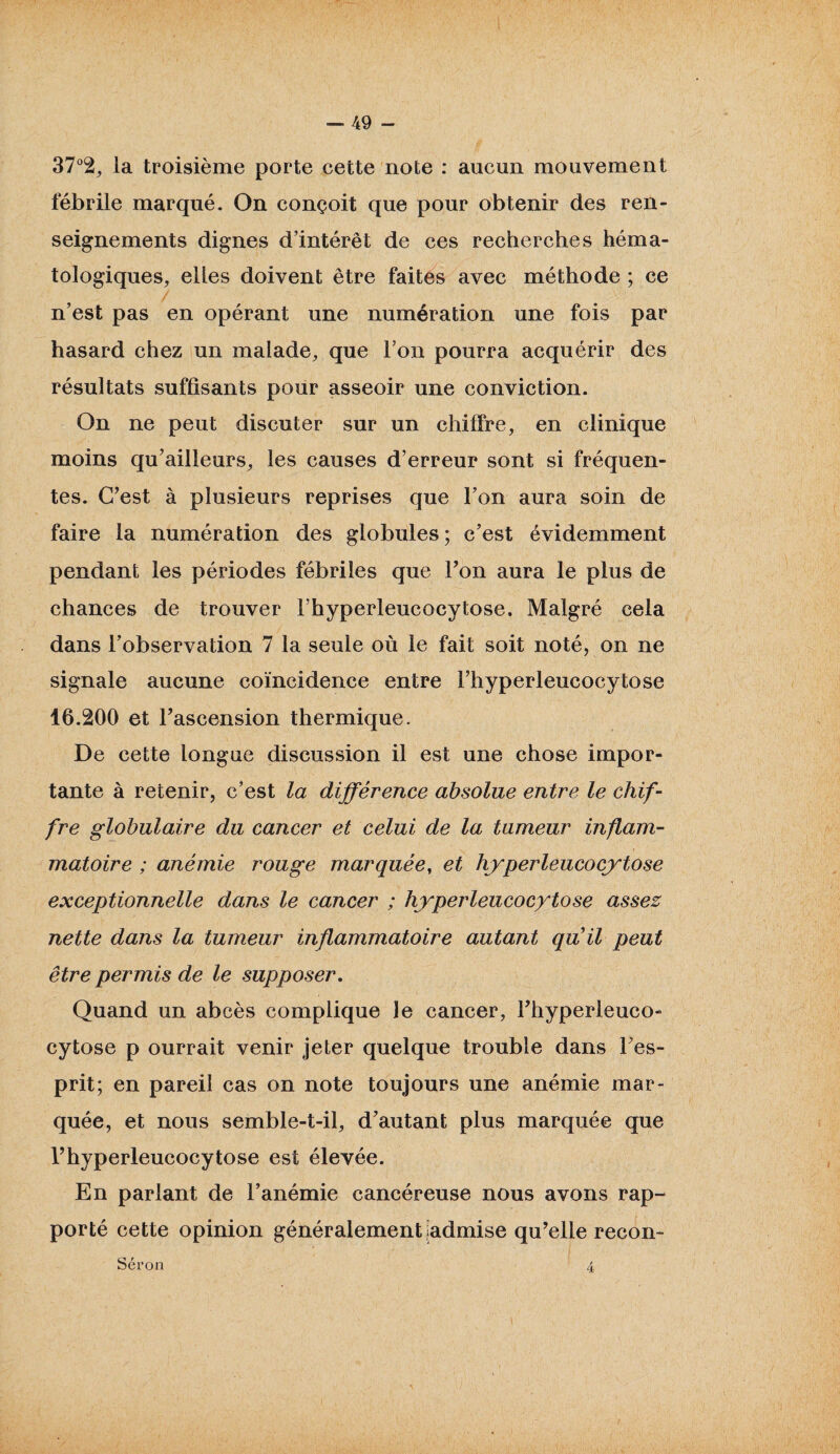 37% la troisième porte cette note : aucun mouvement fébrile marqué. On conçoit que pour obtenir des ren¬ seignements dignes d’intérêt de ces recherches héma¬ tologiques, elles doivent être faites avec méthode ; ce n’est pas en opérant une numération une fois par hasard chez un malade, que l’on pourra acquérir des résultats suffisants pour asseoir une conviction. On ne peut discuter sur un chiffre, en clinique moins qu’ailieurs, les causes d’erreur sont si fréquen¬ tes. C’est à plusieurs reprises que l’on aura soin de faire la numération des globules ; c’est évidemment pendant les périodes fébriles que l’on aura le plus de chances de trouver l’hyperleucocytose. Malgré cela dans l’observation 7 la seule où le fait soit noté, on ne signale aucune coïncidence entre l’hyperleucocytose 16.200 et l’ascension thermique. De cette longue discussion il est une chose impor¬ tante à retenir, c’est la différence absolue entre le chif¬ fre globulaire du cancer et celui de la tumeur inflam¬ matoire ; anémie rouge marquée, et hyperleucocytose exceptionnelle dans le cancer ; hyperleucocytose assez nette dans la tumeur inflammatoire autant quil peut être permis de le supposer. Quand un abcès complique le cancer, l’hyperleuco¬ cytose p ourrait venir jeter quelque trouble dans Fes- prit; en pareil cas on note toujours une anémie mar¬ quée, et nous semble-t-il, d’autant plus marquée que l’hyperleucocytose est élevée. En parlant de l’anémie cancéreuse nous avons rap¬ porté cette opinion généralement jadmise qu’elle recon- Séron 4