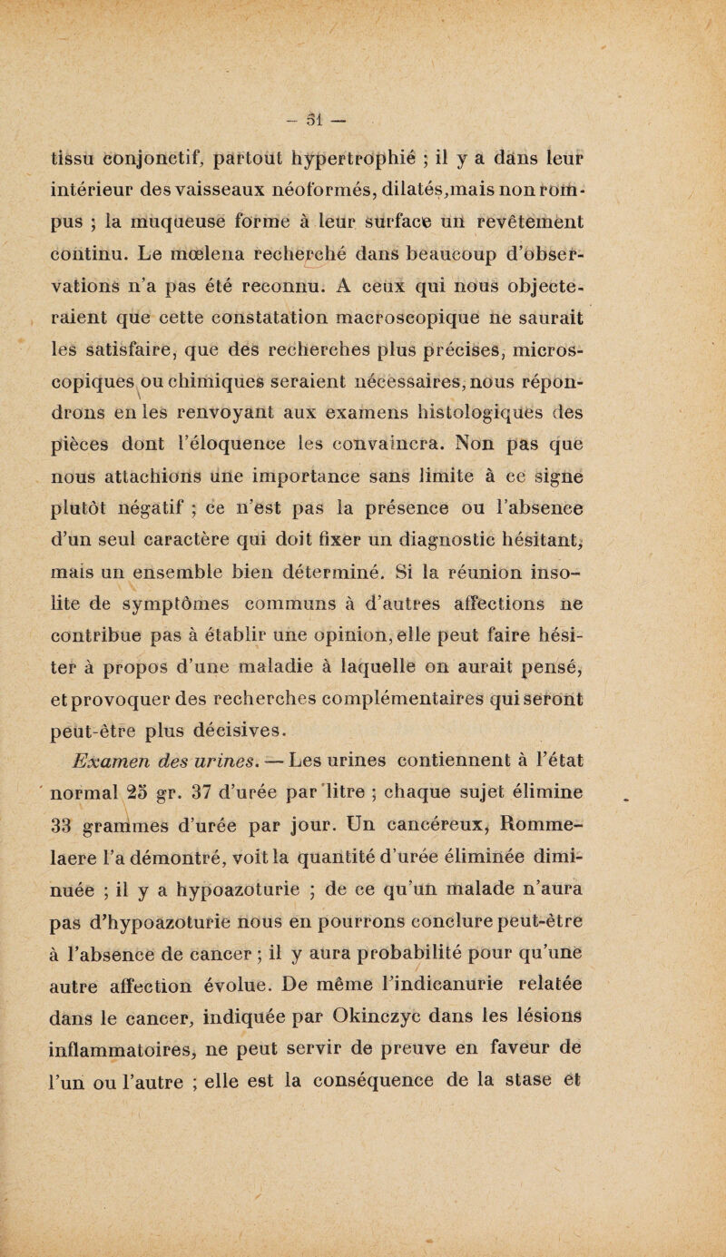 tissu conjonctif, partout hypertrophié ; il y a dans leur intérieur des vaisseaux néoformés, dilatés,mais non rom¬ pus ; la muqueuse forme à leur surface un revêtement continu. Le mœlena recherché dans beaucoup d’obser¬ vations n’a pas été reconnu. A ceux qui nous objecte¬ raient que cette constatation macroscopique ne saurait les satisfaire, que des recherches plus précises, micros¬ copiques ou chimiques seraient nécessaires, nous répon- v drons en les renvoyant aux examens histologiques des pièces dont l’éloquence les convaincra. Non pas que nous attachions une importance sans limite à ce signe plutôt négatif ; ce n’est pas la présence ou l’absence d’un seul caractère qui doit fixer un diagnostic hésitant, mais un ensemble bien déterminé. Si la réunion inso¬ lite de symptômes communs à d’autres affections ne contribue pas à établir une opinion, elle peut faire hési¬ ter à propos d’une maladie à laquelle on aurait pensé, et provoquer des recherches complémentaires qui seront peut-être plus décisives. Examen des urines. — Les urines contiennent à l’état ' normal 25 gr. 37 d’urée par litre ; chaque sujet élimine 33 grammes d’urée par jour. Un cancéreux, Romme- laere l’a démontré, voit la quantité durée éliminée dimi¬ nuée ; il y a hypoazoturie ; de ce qu’un malade n’aura pas d’hypoazoturie nous en pourrons conclure peut-être à l’absence de cancer ; il y aura probabilité pour qu’une autre affection évolue. De même l’indicanurie relatée dans le cancer, indiquée par Okinczyc dans les lésions inflammatoires, ne peut servir de preuve en faveur de l’un ou l’autre ; elle est la conséquence de la stase et