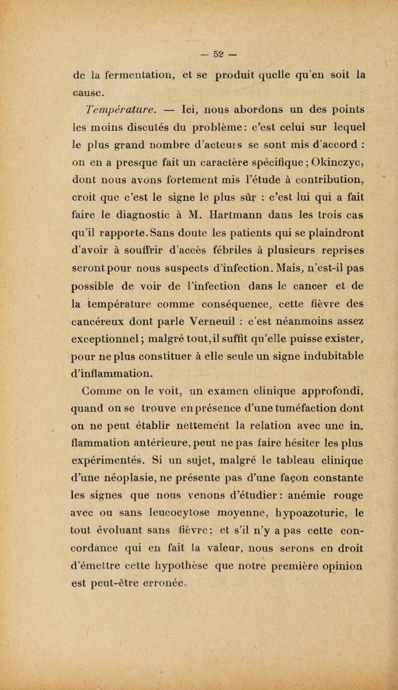 de la fermentation, et se produit quelle qu’en soit la cause. Température. — Ici, nous abordons un des points les moins discutés du problème: c’est celui sur lequel le plus grand nombre d’acteurs se sont mis d’accord : on en a presque fait un caractère spécifique ; Okinczyc, dont nous avons fortement mis l’étude à contribution, croit que c’est le signe le plus sûr : c’est lui qui a fait faire le diagnostic à M. Hartmann dans les trois cas qu’il rapporte.Sans doute les patients qui se plaindront d’avoir à souffrir d’accès fébriles à plusieurs reprises seront pour nous suspects d’infection. Mais, n’est-il pas possible de voir de l’infection dans le cancer et de la température comme conséquence, cette fièvre des cancéreux dont parle Yerneuil : c’est néanmoins assez exceptionnel ; malgré tout, il suffit qu’elle puisse exister, pour ne plus constituer à elle seule un signe indubitable d’inflammation. Gomme on le voit, un examen clinique approfondi, quand on se trouve en présence d’une tuméfaction dont on ne peut établir nettement la relation avec une in. fïammation antérieure, peut ne pas faire hésiter les plus expérimentés. Si un sujet, malgré le tableau clinique d’une néoplasie, ne présente pas d’une façon constante les signes que nous venons d’étudier : anémie rouge avec ou sans leucocytose moyenne, hypoazoturie, le tout évoluant sans fièvre ; et s’il n’y a pas cette con¬ cordance qui en fait la valeur, nous serons en droit d’émettre cette hypothèse que notre première opinion est peut-être erronée-