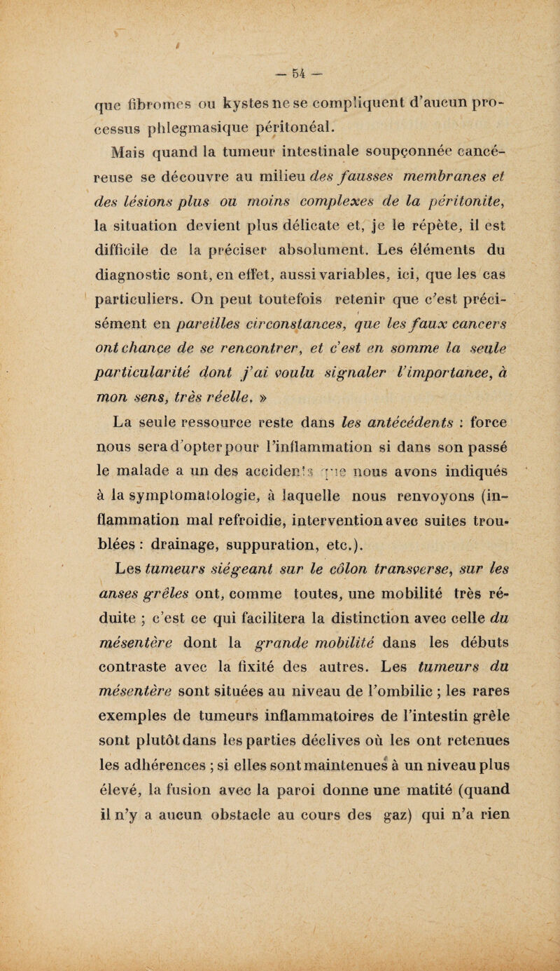 que fibromes ou kystes ne se compliquent d’aucun pro¬ cessus phlegmasique péritonéal. Mais quand la tumeur intestinale soupçonnée cancé¬ reuse se découvre au milieu des fausses membranes et des lésions plus ou moins complexes de la péritonite, la situation devient plus délicate et, je le répète, il est difficile de la préciser absolument. Les éléments du diagnostic sont, en effet, aussi variables, ici, que les cas particuliers. On peut toutefois retenir que c'est préci- i sèment en pareilles circonstances, que les faux cancers ont chance de se rencontrer, et c’est en somme la seule particularité dont fai voulu signaler l’importance, à mon sens, très réelle, » La seule ressource reste dans les antécédents : force nous sera d'opter pour l'inflammation si dans son passé le malade a un des accident rie nous avons indiqués à la symptomatologie, à laquelle nous renvoyons (in¬ flammation mal refroidie, intervention avec suites trou¬ blées : drainage, suppuration, etc.). Les tumeurs siégeant sur le côlon transverse, sur les anses grêles ont, comme toutes, une mobilité très ré¬ duite ; c’est ce qui facilitera la distinction avec celle du mésentère dont la grande mobilité dans les débuts contraste avec la fixité des autres. Les tumeurs du mésentère sont situées au niveau de l'ombilic ; les rares exemples de tumeurs inflammatoires de l’intestin grêle sont plutôt dans les parties déclives où les ont retenues les adhérences ; si elles sont maintenues à un niveau plus élevé, la fusion avec la paroi donne une matité (quand il n’y a aucun obstacle au cours des gaz) qui n’a rien