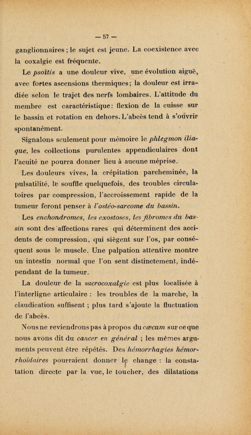 ganglionnaires ; le sujet est jeune. La coexistence avec la coxalgie est fréquente. Le psoïtis a une douleur vive, une évolution aiguë, avec fortes ascensions thermiques; la douleur est irra¬ diée selon le trajet des nerfs lombaires. L’attitude du membre est caractéristique: flexion de la cuisse sur le bassin et rotation en dehors. L’abcès tend à s’ouvrir spontanément. Signalons seulement pour mémoire le phlegmon ilia¬ que, les collections purulentes appendiculaires dont l’acuité ne pourra donner lieu à aucune méprise. Les douleurs vives, la crépitation parcheminée, la pulsatilité. Te souffle quelquefois, des troubles circula¬ toires par compression, l’accroissement rapide de la tumeur feront penser à F ostéo-sarcome du bassin. Les enchondromes, les exostoses, les fibromes du bas¬ sin sont des affections rares qui déterminent des acci¬ dents de compression, qui siègent sur l’os, par consé¬ quent sous le muscle. Une palpation attentive montre un intestin normal que l’on sent distinctement, indé¬ pendant de la tumeur. La douleur de la sacrocoxalgie est plus localisée à l’interligne articulaire : les troubles de la marche, la claudication suffisent ; plus tard s’ajoute la fluctuation de l’abcès. Nous ne reviendrons pas à propos du cæcum sur ce que nous avons dit du cancer en général ; les mêmes argu¬ ments peuvent être répétés. Des hémorrhagies hémor- rhoïdaires pourraient donner lp change : la consta¬ tation directe par la vue, le toucher, des dilatations