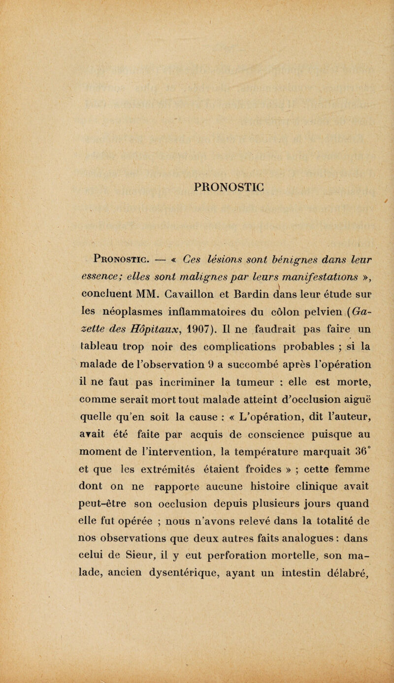 PRONOSTIC Pronostic. — « Ces lésions sont bénignes dans leur essence; elles sont malignes par leurs manifestations », concluent MM. Cavaillon et Bardin dans leur étude sur les néoplasmes inflammatoires du côlon pelvien (Ga¬ zette des Hôpitaux, 1907). Il ne faudrait pas faire un f tableau trop noir des complications probables ; si la malade de l’observation 9 a succombé après l’opération il ne faut pas incriminer la tumeur : elle est morte, comme serait mort tout malade atteint d’occlusion aiguë quelle qu’en soit la cause : « L’opération, dit l’auteur, ayait été faite par acquis de conscience puisque au moment de l’intervention, la température marquait 36° et que les extrémités étaient froides » ; cette femme dont on ne rapporte aucune histoire clinique avait peut-être son occlusion depuis plusieurs jours quand elle fut opérée ; nous n’avons relevé dans la totalité de nos observations que deux autres faits analogues : dans celui de Sieur, il y eut perforation mortelle, son ma¬ lade, ancien dysentérique, ayant un intestin délabré.