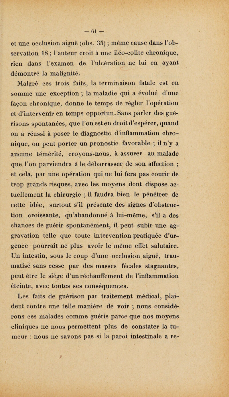 et une occlusion aiguë (obs. 35) ; même cause dans Inob¬ servation 18; Fauteur croit à une iléo-colite chronique, rien dans l’examen de l’ulcération ne lui en ayant démontré la malignité. Malgré ces trois faits, la terminaison fatale est en somme une exception ; la maladie qui a évolué d’une façon chronique, donne le temps de régler l’opération et d’intervenir en temps opportun. Sans parler des gué¬ risons spontanées, que l’on est en droit d’espérer, quand on a réussi à poser le diagnostic d’inflammation chro¬ nique, on peut porter un pronostic favorable ; il n’y a aucune témérité, croyons-nous, à assurer au malade que l’on parviendra à le débarrasser de son affection ; et cela, par une opération qui ne lui fera pas courir de trop grands risques, avec les moyens dont dispose ac¬ tuellement la chirurgie ; il faudra bien le pénétrer de cette idée, surtout s’il présente des signes d’obstruc¬ tion croissante, qu’abandonné à lui-même, s’il a des chances de guérir spontanément, il peut subir une ag¬ gravation telle que toute intervention pratiquée d’ur¬ gence pourrait ne plus avoir le même effet salutaire. Un intestin, sous le coup d’une occlusion aiguë, trau¬ matisé sans cesse par des masses fécales stagnantes, peut être le siège d’un réchauffement de l’inflammation éteinte, avec toütes ses conséquences. Les faits de guérison par traitement médical, plai¬ dent contre une telle manière de voir ; nous considé¬ rons ces malades comme guéris parce que nos moyens cliniques ne nous permettent plus de constater la tu¬ meur : nous ne savons pas si la paroi intestinale a re- 3 ;