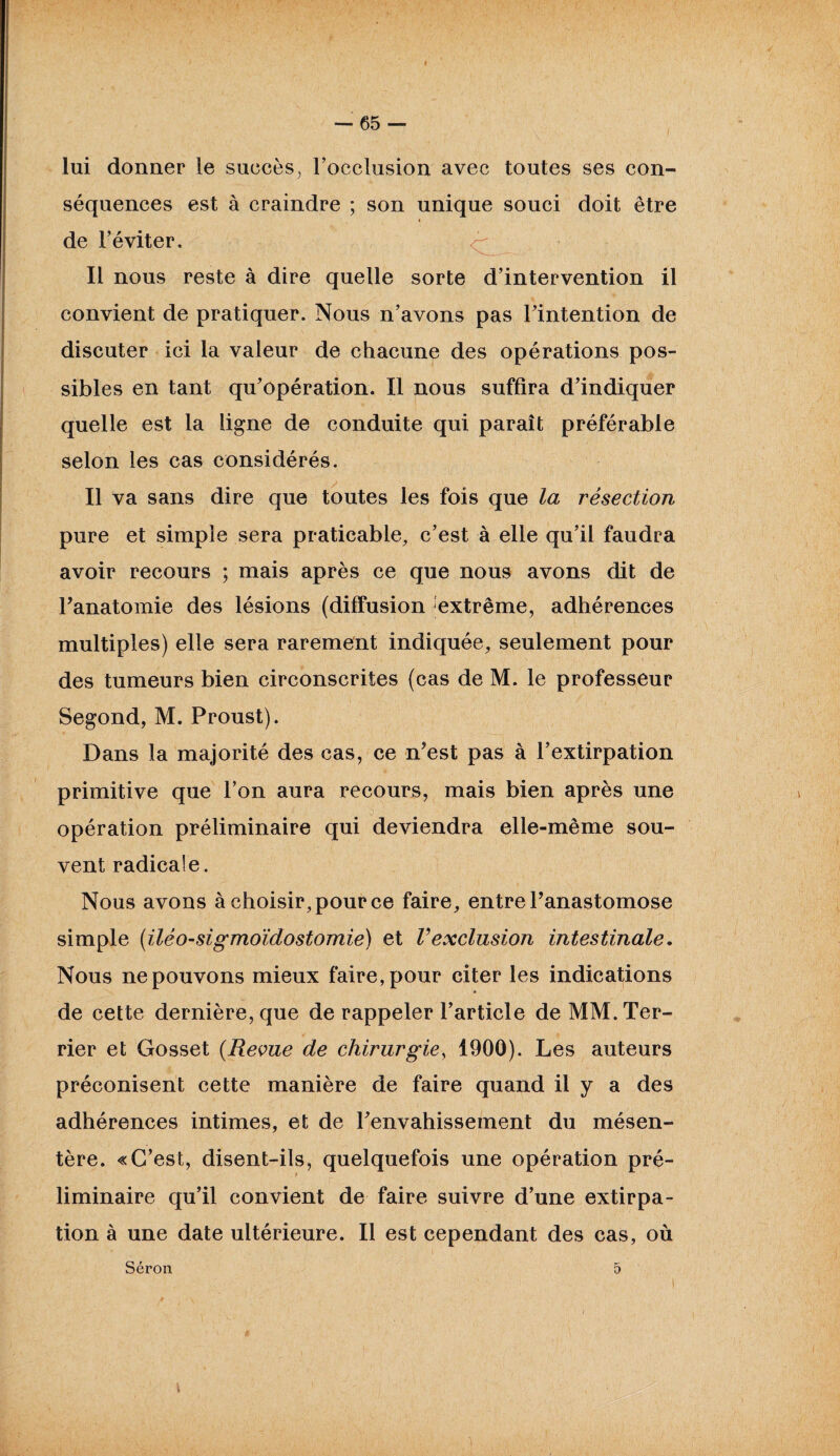 lui donner le succès^ l’occlusion avec toutes ses con¬ séquences est à craindre ; son unique souci doit être de l’éviter. Il nous reste à dire quelle sorte d’intervention il convient de pratiquer. Nous n’avons pas l’intention de discuter ici la valeur de chacune des opérations pos¬ sibles en tant qu’opération. Il nous suffira d’indiquer quelle est la ligne de conduite qui paraît préférable selon les cas considérés. Il va sans dire que toutes les fois que la résection pure et simple sera praticable, c’est à elle qu’il faudra avoir recours ; mais après ce que nous avons dit de l’anatomie des lésions (diffusion extrême, adhérences multiples) elle sera rarement indiquée, seulement pour des tumeurs bien circonscrites (cas de M. le professeur Segond, M. Proust). Dans la majorité des cas, ce n’est pas à l’extirpation primitive que l’on aura recours, mais bien après une opération préliminaire qui deviendra elle-même sou¬ vent radicale. Nous avons à choisir, pour ce faire, entre l’anastomose simple (iléo-sigmoïdostomie) et Vexclusion intestinale. Nous ne pouvons mieux faire, pour citer les indications de cette dernière, que de rappeler l’article de MM. Ter¬ rier et Gosset (Reçue de chirurgie, 1900). Les auteurs préconisent cette manière de faire quand il y a des adhérences intimes, et de l’envahissement du mésen¬ tère. «C’est, disent-ils, quelquefois une opération pré¬ liminaire qu’il convient de faire suivre d’une extirpa¬ tion à une date ultérieure. Il est cependant des cas, où Séron 5