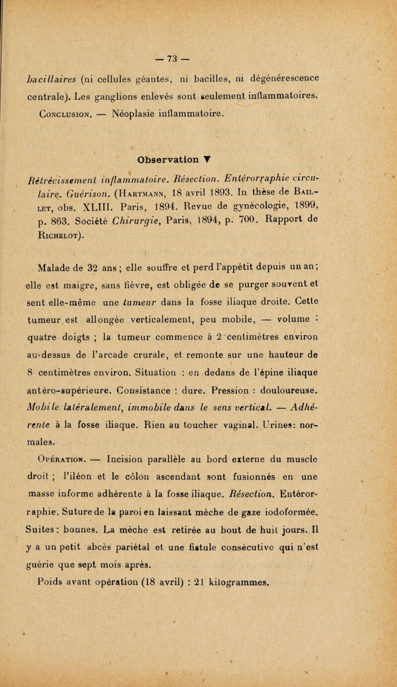 bacillaires (ni cellules géantes, ni bacilles, ni dégénérescence centrale). Les ganglions enlevés sont s nflammatoires. Conclusion. — Néoplasie inflammatoire. Observation T Rétrécissement inflammatoire. Résection. Entérorraphie circu¬ laire. Guérison. (Hartmann, 18 avril 1893. In thèse de Bail- let, obs. XLIII. Paris, 1894. Revue de gynécologie, 1899, p. 863. Société Chirurgie, Paris, 1894, p. 700. Rapport de Richelot). Malade de 32 ans ; elle souffre et perd l'appétit depuis un an; elle est maigre, sans fièvre, est obligée de se purger souvent et sent elle-même une tumeur dans la fosse iliaque droite. Cette tumeur.est allongée verticalement, peu mobile, — volume ; quatre doigts ; la tumeur commence à 2 centimètres environ au-dessus de l’arcade crurale, et remonte sur une hauteur de 8 centimètres environ. Situation : en dedans de l’épine iliaque antéro-supérieure. Consistance : dure. Pression : douloureuse. Mobile latéralement, immobile dans le sens vertical. —Adhé¬ rente à la fosse iliaque. Rien au toucher vaginal. Urines: nor¬ males. Opération. — Incision parallèle au bord externe du muscle droit ; l’iléon et le côlon ascendant sont fusionnés en une masse informe adhérente à la fosse iliaque. Résection. Entéror- raphie. Suture de la paroi en laissant mèche de gaze iodoformée. Suites : bonnes. La mèche est retirée au bout de huit jours. Il y a un petit abcès pariétal et une fistule consécutive qui n’est guérie que sept mois après. Poids avant opération (18 avril) : 21 kilogrammes. 0 *