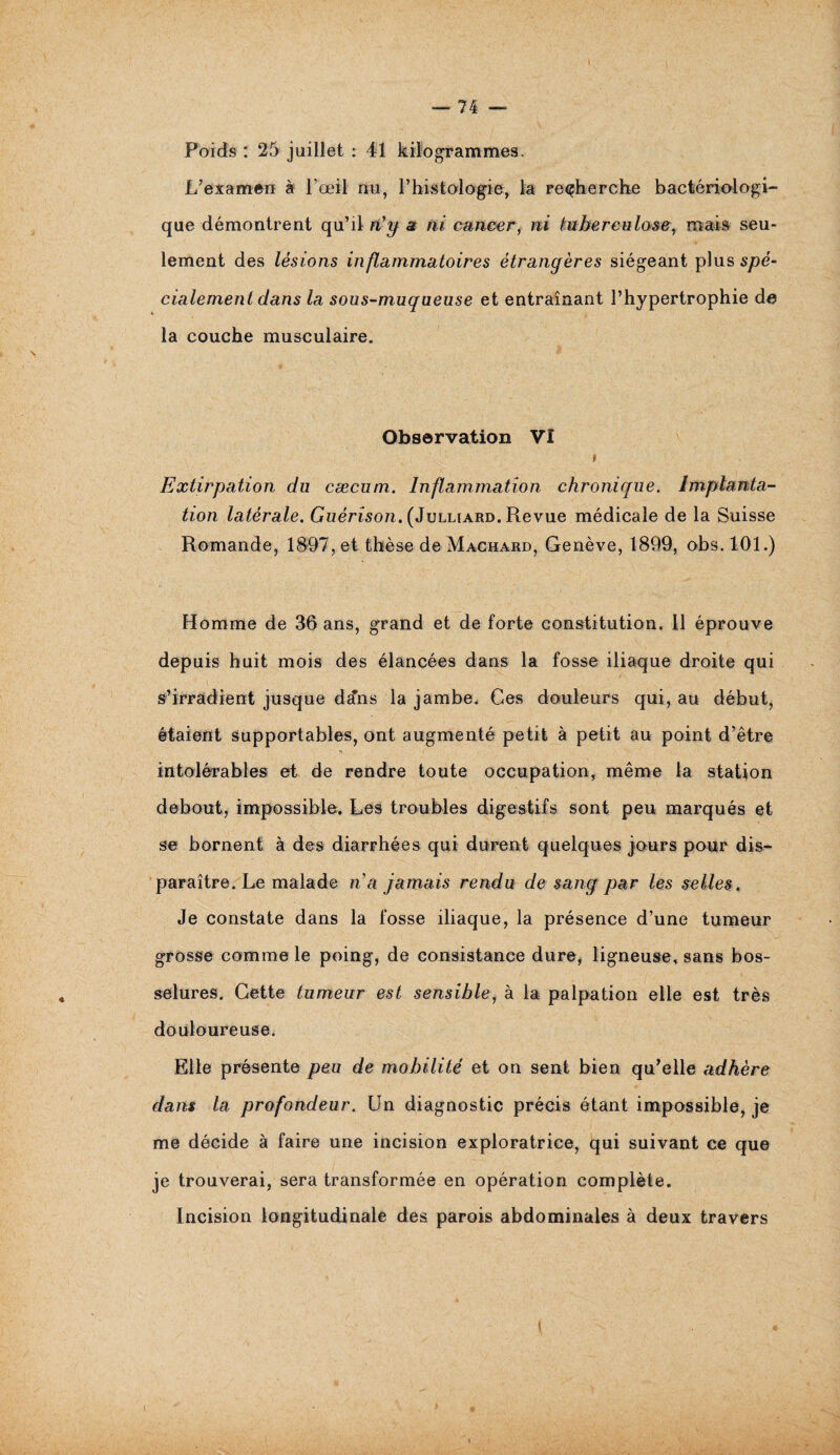 Poids : 25 juillet : 41 kilogrammes. L’examen à l’œil nu, P histologie, la recherche bactériologi¬ que démontrent qu’il n'g a ni eancer, ni tuberculose, mais seu¬ lement des lésions inflammatoires étrangères siégeant plus spé¬ cialement dans la sous-muqueuse et entraînant l’hypertrophie de la couche musculaire. Observation VI » Extirpation du cæcum. Inflammation chronique. Implanta¬ tion latérale. Guérison. (Julliard. Revue médicale de la Suisse Romande, 1897, et thèse de Machard, Genève, 1899, obs. 101.) Homme de 36 ans, grand et de forte constitution. Il éprouve depuis huit mois des élancées dans la fosse iliaque droite qui s’irradient jusque dcfns la jambe. Ces douleurs qui, au début, étaient supportables, ont augmenté petit à petit au point d’être intolérables et de rendre toute occupation, même la station debout, impossible. Les troubles digestifs sont peu marqués et se bornent à des diarrhées qui durent quelques jours pour dis¬ paraître. Le malade n’a jamais rendu de sang par les selles. Je constate dans la fosse iliaque, la présence d’une tumeur grosse comme le poing, de consistance dure, ligneuse, sans bos¬ selures. Cette tumeur est sensible, à la palpation elle est très douloureuse. Elle présente peu de mobilité et on sent bien qu’elle adhère dans la profondeur. Un diagnostic précis étant impossible, je me décide à faire une incision exploratrice, qui suivant ce que je trouverai, sera transformée en opération complète. Incision longitudinale des parois abdominales à deux travers