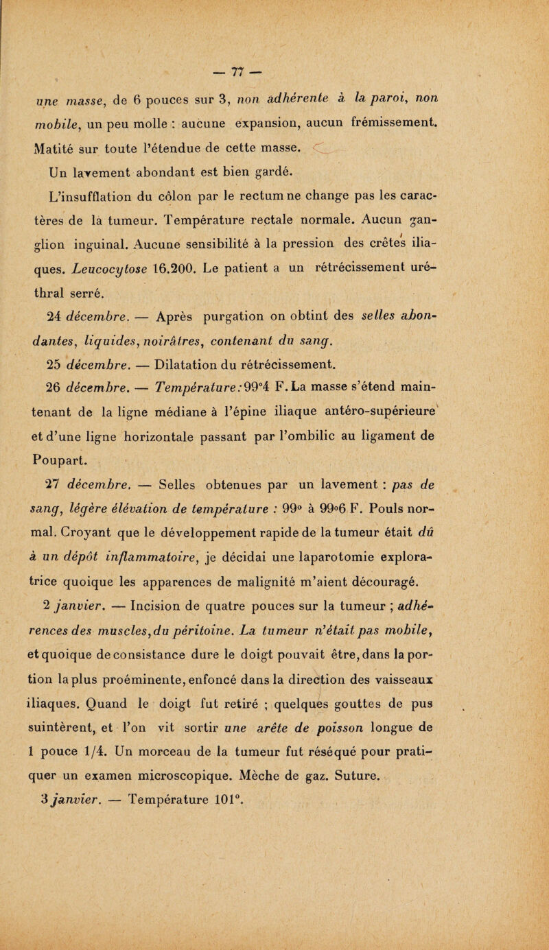 une masse, de 6 pouces sur 3, non adhérente à la paroi, non mobile, un peu molle : aucune expansion, aucun frémissement. Matité sur toute l’étendue de cette masse. Un lavement abondant est bien gardé. L’insufflation du côlon par le rectum ne change pas les carac¬ tères de la tumeur. Température rectale normale. Aucun gan¬ glion inguinal. Aucune sensibilité à la pression des crêtes ilia¬ ques. Leucocytose 16.200. Le patient a un rétrécissement uré¬ thral serré. 24 décembre. — Après purgation on obtint des selles abon¬ dantes, liquides, noirâtres, contenant du sang. 25 décembre. — Dilatation du rétrécissement. 26 décembre. — Température:99°4 F. La masse s’étend main¬ tenant de la ligne médiane à l’épine iliaque antéro-supérieure et d’une ligne horizontale passant par l’ombilic au ligament de Poupart. 27 décembre. — Selles obtenues par un lavement : pas de sang, légère élévation de température : 99° à 99°6 F. Pouls nor¬ mal. Croyant que le développement rapide de la tumeur était dû à un dépôt inflammatoire, je décidai une laparotomie explora¬ trice quoique les apparences de malignité m’aient découragé. 2 janvier. — Incision de quatre pouces sur la tumeur ; adhé~ rences des muscles, du péritoine. La tumeur m'était pas mobile, et quoique de consistance dure le doigt pouvait être, dans la por¬ tion la plus proéminente, enfoncé dans la direction des vaisseaux iliaques. Quand le doigt fut retiré ; quelques gouttes de pus suintèrent, et l’on vit sortir une arête de poisson longue de 1 pouce 1/4. Un morceau de la tumeur fut réséqué pour prati¬ quer un examen microscopique. Mèche de gaz. Suture. 3 janvier. — Température 101°.