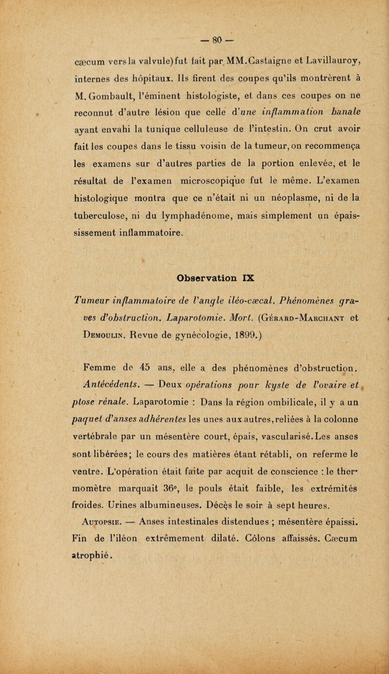 cæcum vers la valvule) fut fait par MM.Castaigne et Lavillauroy, internes des hôpitaux. Ils firent des coupes qu’ils montrèrent à M. Gombault, l’éminent histologiste, et dans ces coupes on ne reconnut d’autre lésion que celle d’une inflammation banale ayant envahi la tunique celluleuse de l’intestin. On crut avoir fait les coupes dans le tissu voisin de la tumeur, on recommença les examens sur d’autres parties de la portion enlevée, et le résultat de l’examen microscopique fut le même. L’examen histologique montra que ce n’était ni un néoplasme, ni de la tuberculose, ni du lymphadénome, mais simplement un épais¬ sissement inflammatoire. Observation IX Tumeur inflammatoire de l’angle iléo-cæcal. Phénomènes gra¬ ves d’obstruction. Laparotomie. Mort. (Gérard-Marchant et Demoulin. Revue de gynécologie, 1899.) Femme de 45 ans, elle a des phénomènes d’obstruction. Antécédents. -— Deux opérations pour kyste de Vovaire et ptose rénale. Laparotomie : Dans la région ombilicale, il y a un paquet d’anses adhérentes les unes aux autres,reliées à la colonne vertébrale par un mésentère court, épais, vascularisé. Les anses sont libérées ; le cours des matières étant rétabli, on referme le ventre. L’opération était faite par acquit de conscience : le ther* momètre marquait 36°, le pouls était faible, les extrémités froides. Urines albumineuses. Décçs le soir à sept heures. Autopsie. — Anses intestinales distendues ; mésentère épaissi. Fin de l’iléon extrêmement dilaté. Côlons affaissés. Cæcum atrophié.