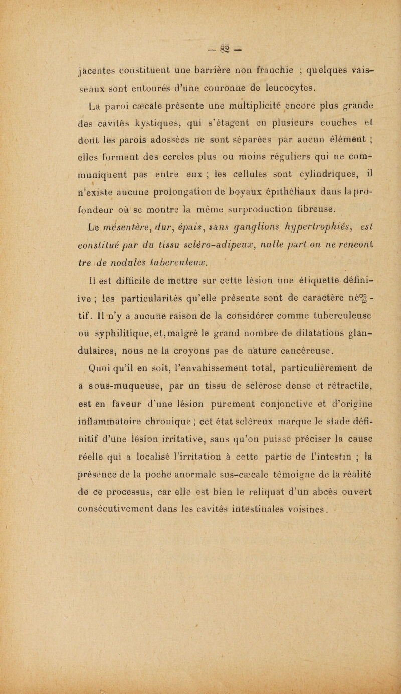 jacentes constituent une barrière non franchie ; quelques vais¬ seaux sont entourés d’une couronne de leucocytes. La paroi cæcale présente une multiplicité encore plus grande des cavités kystiques, qui s’étagent en plusieurs couches et dont les parois adossées ne sont séparées par aucun élément ; elles forment des cercles plus ou moins réguliers qui ne com¬ muniquent pas entre eux ; les cellules sont cylindriques, il n’existe aucune prolongation de boyaux épithéliaux dans la pro¬ fondeur où se montre la même surproduction fibreuse. Le mésentère, c/or, épais, sans ganglions hypertrophiés, est constitué par du tissu scléro-adipeux, nulle part on ne rericont tre de nodules tuberculeux. 11 est difficile de mettre sur cette lésion une étiquette défini- ive ; les particularités qu’elle présente sont de caractère né^ - tif. Il n’y a aucune raison de la considérer comme tuberculeuse . O y: _ ou syphilitique, et,malgré le grand nombre de dilatations glan¬ dulaires, nous ne la croyons pas de nature cancéreuse. Quoi qu’il en soit, l’envahissement total, particulièrement de a sous-muqueuse, par un tissu de sclérose dense et rétractile, est en faveur d’une lésion purement conjonctive et d’origine inflammatoire chronique ; cet état scléreux marque le stade défi¬ nitif d’une lésion irritative, sans qu’on puisse préciser la cause réelle qui a localisé l’irritation à cette partie de l’intestin ; la présence de la poche anormale sus-cæcale témoigne de la réalité de ce processus, car elle est bien le reliquat d’un abcès ouvert consécutivement dans les cavités intestinales voisines.