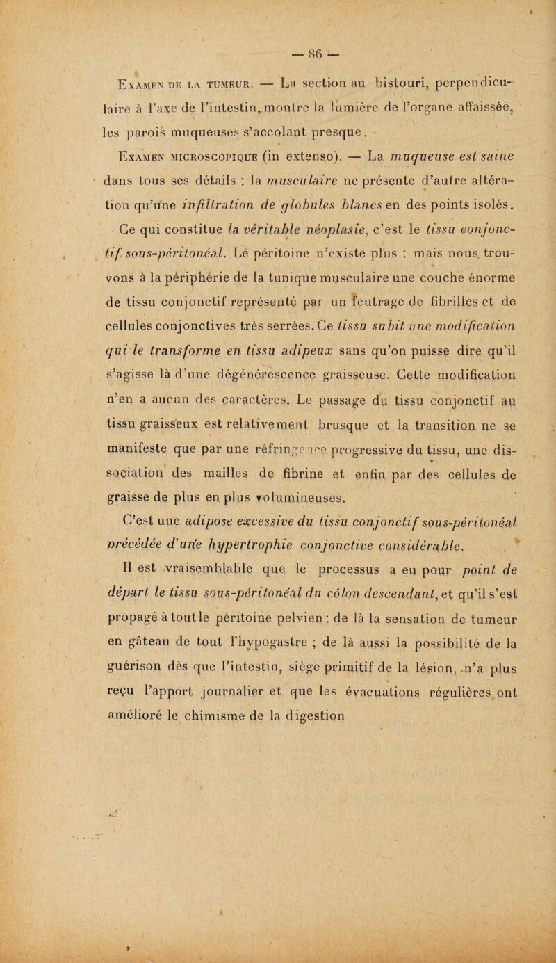 Examen de la tumeur. — La section au bistouri, perpendicu¬ laire à l’axe de l’intestin, montre la lumière de l’organe affaissée, les parois muqueuses s’accolant presque. * Examen microscopique (in extenso). — La muqueuse est saine dans tous ses détails : la musculaire ne présente d’autre altéra¬ tion qu’une infiltration de globules blancs en des points isolés. Ge qui constitue la véritable néoplasie, c’est le tissu conjonc¬ tif sous-péritonéal. Le péritoine n’existe plus : mais nous trou¬ vons à la périphérie de la tunique musculaire une couche énorme de tissu conjonctif représenté par un feutrage de fibrilles et de cellules conjonctives très serrées. Ce tissu subit une modification qui le transforme en tissu adipeux sans qu’on puisse dire qu’il s’agisse là d’une dégénérescence graisseuse. Cette modification n’en a aucun des caractères. Le passage du tissu conjonctif au tissu graisseux est relativement brusque et la transition ne se manifeste que par une réfringence progressive du tissu, une dis- sociation des mailles de fibrine et enfin par des cellules de graisse de plus en plus volumineuses. C’est une adipose excessive du tissu conjonctif sous-péritonéal nrécédée d'une hypertrophie conjonctive considérable. ïl est vraisemblable que le processus a eu pour point de départ le tissu sous-péritonéal du côlon descendant, et qu’il s’est propagé à tout le péritoine pelvien: de là la sensation de tumeur en gâteau de tout l’hypogastre ; de là aussi la possibilité de la guérison dès que l’intestin, siège primitif de la lésion, n’a plus reçu l’apport journalier et que les évacuations régulières ont amélioré le chimisme de la digestion »