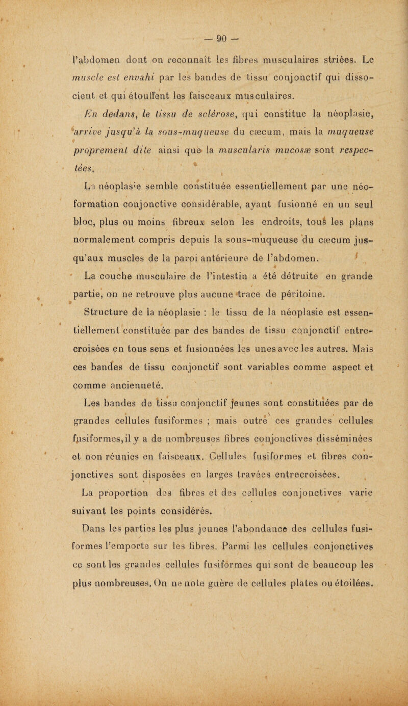 l’abdomen dont on reconnaît les fibres musculaires striées. Le muscle est envahi par les bandes d^ tissu conjonctif qui disso- i cient et qui étouffent les faisceaux musculaires. En dedans, le tissu de sclérose, qui constitue la néoplasie, arrive jusqu’à la sous-muqueuse du cæcum, mais la muqueuse proprement dite ainsi que la muscularis mucosæ sont respec¬ tées. I • La néoplasæ semble constituée essentiellement par une néo¬ formation conjonctive considérable, ayant fusionné en un seul bloc, plus ou moins fibreux selon les endroits, tous les plans normalement compris depuis la sous-muqueuse du cæcum jus¬ qu’aux muscles de la paroi antérieure de l’abdomen. 4 La couche musculaire de l’intestin a été détruite en grande 4 ' l partie, on ne retrouve plus aucune trace de péritoine. » Structure de la néoplasie : le tissu de la néoplasie est essen¬ tiellement constituée par des bandes de tissu conjonctif entre¬ croisées en tous sens et fusionnées les unes avec les autres. Mais ces bandes de tissu conjonctif sont variables comme aspect et comme ancienneté. » • » Les bandes de tissa conjonctif jeunes sont constituées par de grandes cellules fusiformes ; mais outre ces grandes cellules fusiformes,il y a de nombreuses fibres conjonctives disséminées et non réunies en faisceaux. Cellules fusiformes et fibres con¬ jonctives sont disposées en larges travées entrecroisées. La proportion des fibres et des cellules conjonctives varie suivant les points considérés. Dans les parties les plus jeunes l'abondance des cellules fusi¬ formes l’emporte sur les fibres. Parmi les cellules conjonctives ce sont les grandes cellules fusiformes qui sont de beaucoup les plus nombreuses. On ne note guère de cellules plates ou étoilées. t