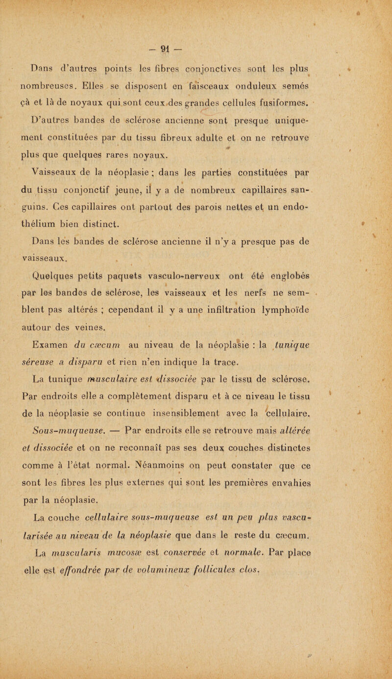 - 91 — Dans d’autres points les fibres conjonctives sont les plus nombreuses. Elles se disposent en faisceaux onduleux semés çà et là de noyaux qui sont ceux des grandes cellules fusiformes. • ; ' <1.- D’autres bandes de sclérose ancienne sont presque unique¬ ment constituées par du tissu fibreux adulte et on ne retrouve plus que quelques rares noyaux. Vaisseaux de la néoplasie ; dans les parties constituées par du tissu conjonctif jeune, il y a de nombreux capillaires san¬ guins. Ces capillaires ont partout des parois nettes et un endo¬ thélium bien distinct. Dans les bandes de sclérose ancienne il n’y a presque pas de vaisseaux. « Quelques petits paquets vasculo-nerveux ont été englobés par les bandes de sclérose, les vaisseaux et les nerfs ne sem¬ blent pas altérés ; cependant il y a une infiltration lymphoïde autour des veines. Examen du cæcum au niveau de la néoplasie : la tunique séreuse a disparu et rien n’en indique la trace. La tunique musculaire est dissociée par le tissu de sclérose. Par endroits elle a complètement disparu et à ce niveau le tissu de la néoplasie se continue insensiblement avec la cellulaire. Sous-muqueuse. — Par endroits elle se retrouve mais altérée et dissociée et on ne reconnaît pas ses deux couches distinctes comme à l’état normal. Néanmoins on peut constater que ce sont les fibres les plus externes qui sont les premières envahies par la néoplasie. La couche cellulaire sous-muqueuse est un peu plus vascu- larisée au niveau de la néoplasie que dans le reste du cæcum. La muscularis mucosæ est conservée et normale. Par place elle est effondrée par de volumineux follicules clos,