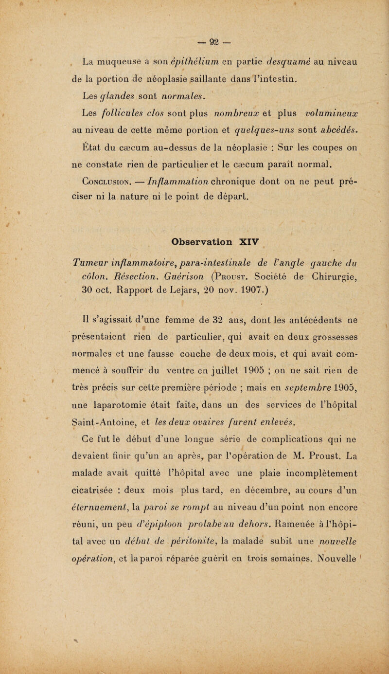 La moqueuse a son épithélium en partie desquamé au niveau de la portion de néoplasie saillante dans l’intestin. Les glandes sont normales. Les follicules clos sont plus nombreux et plus volumineux au niveau de cette même portion et quelques-uns sont abcédés. r Etat du cæcum au-dessus de la néoplasie : Sur les coupes on ne constate rien de particulier et le cæcum paraît normal. Conclusion. — Inflammation chronique dont on ne peut pré¬ ciser ni la nature ni le point de départ. Observation XIV Tumeur inflammatoire, para-intestinale de Vangle gauche du côlon. Résection. Guérison (Proust. Société de Chirurgie, 30 oct. Rapport de Lejars, 20 nov. 1907.) « Il s’agissait d’une femme de 32 ans, dont les antécédents ne présentaient rien de particulier, qui avait en deux grossesses normales et une fausse couche de deux mois, et qui avait com¬ mencé à souffrir du ventre en juillet 1905 ; on ne sait rien de très précis sur cette première période ; mais en septembre 1905, une laparotomie était faite, dans un des services de l’hôpital Saint-Antoine, et les deux ovaires furent enlevés. Ce fut le début d’une longue série de complications qui ne devaient finir qu’un an après, par l’opération de M. Proust. La malade avait quitté l’hôpital avec une plaie incomplètement cicatrisée : deux mois plus tard, en décembre, au cours d’un éternuement, la paroi se rompt au niveau d’un point non encore réuni, un peu c/’épiploon prolabe au dehors. Ramenée à l’hôpi¬ tal avec un début de péritonite, la malade subit une nouvelle opération, et la paroi réparée guérit en trois semaines. Nouvelle