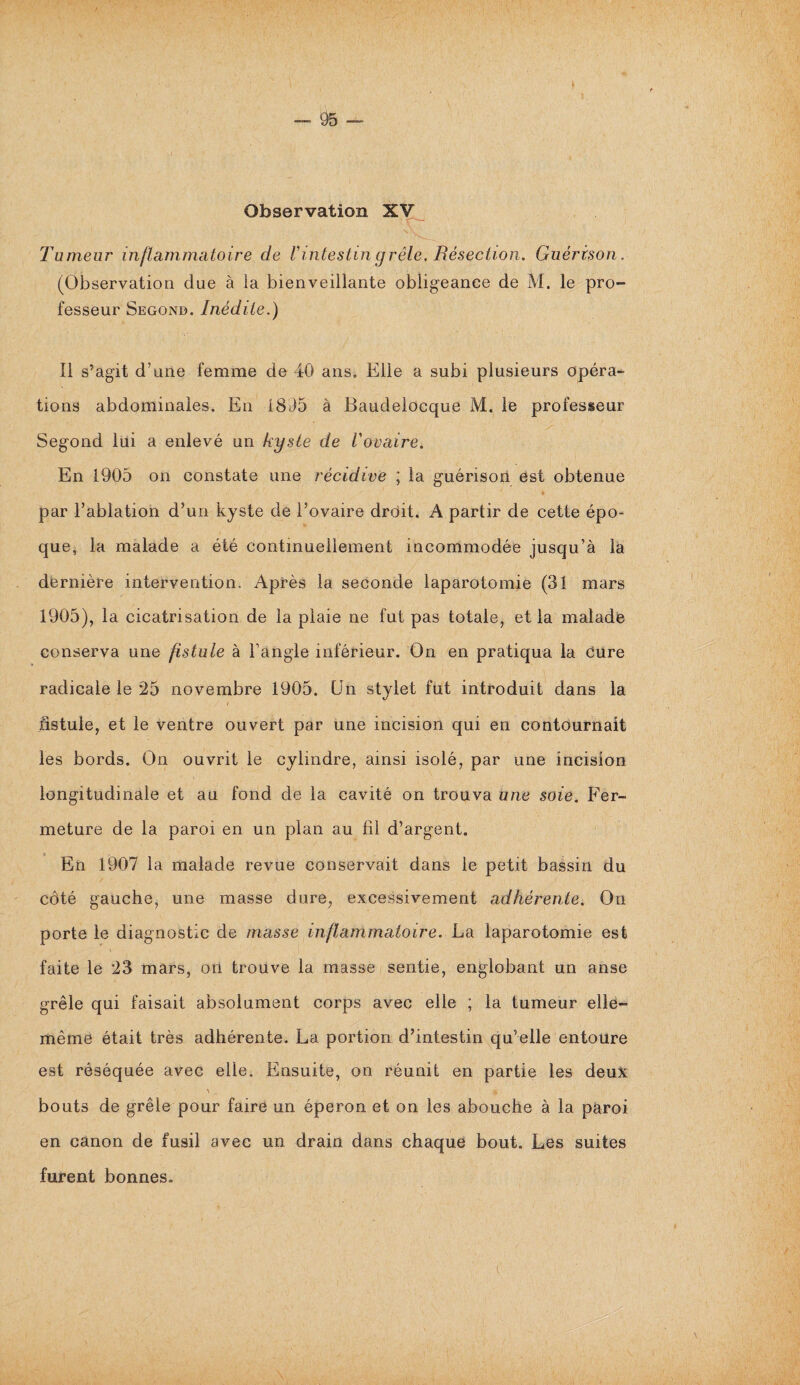 Observation XV Tumeur inflammatoire de l'intestin grêle. Résection. Guérison. (Observation due à la bienveillante obligeance de M. le pro¬ fesseur Segond. Inédite.) Il s’agit d’une femme de 40 ans. Elle a subi plusieurs opéra¬ tions abdominales. En 1805 à Baudelocque M. le professeur Segond lui a enlevé un kyste de l'ovaire. En 1905 on constate une récidive ; la guérison est obtenue 1 ♦ par l’ablation d’un kyste de l’ovaire drdit. A partir de cette épo¬ que, la malade a été continuellement incommodée jusqu’à la dernière intervention. Après la seconde laparotomie (31 mars 1905), la cicatrisation de la plaie ne fut pas totale, et la malade conserva une fistule à l’angle inférieur. On en pratiqua la cure radicale le 25 novembre 1905. Un stylet fut introduit dans la fistule, et le ventre ouvert par une incision qui en contournait les bords. On ouvrit le cylindre, ainsi isolé, par une incision longitudinale et au fond de la cavité on trouva une soie. Fer¬ meture de la paroi en un plan au fil d’argent. En 1907 la malade revue conservait dans le petit bassin du côté gauche, une masse dure, excessivement adhérente. On porte le diagnostic de masse inflammatoire. La laparotomie est faite le 23 mars, oïl trouve la masse sentie, englobant un anse grêle qui faisait absolument corps avec elle ; la tumeur elle- même était très adhérente. La portion d’intestin qu’elle entoure est réséquée avec elle. Ensuite, on réunit en partie les deux \ « bouts de grêle pour faire un éperon et on les abouche à la paroi en canon de fusil avec un drain dans chaque bout. Les suites furent bonnes.