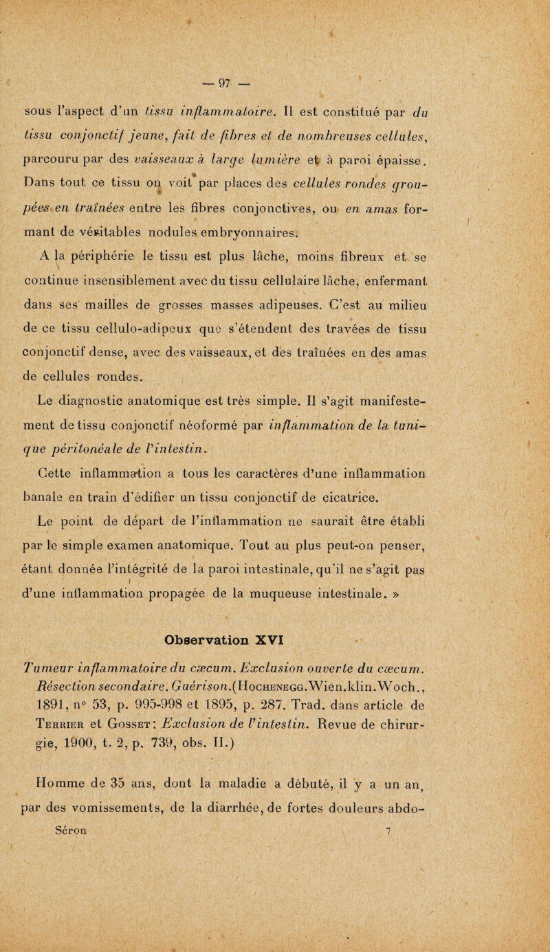 sous l’aspect d’un tissu inflammatoire. Il est constitué par du tissu conjonctif jeune, fait de fibres et de nombreuses cellules, parcouru par des vaisseaux à large lumière et à paroi épaisse. Dans tout ce tissu on voit par places des cellules rondes grou¬ pées en traînées entre les fibres conjonctives, ou en amas for¬ mant de véritables nodules embryonnaires. A la périphérie le tissu est plus lâche, moins fibreux et se continue insensiblement avec du tissu cellulaire lâche, enfermant dans ses mailles de grosses masses adipeuses. C’est au milieu de ce tissu cellulo-adipeux que s’étendent des travées de tissu conjonctif dense, avec des vaisseaux, et des traînées en des amas de cellules rondes. Le diagnostic anatomique est très simple. Il s’agit manifeste¬ ment de tissu conjonctif néoformé par inflammation de la tuni¬ que péritonéale de Vintestin. Cette inflammation a tous les caractères d’une inflammation banale en train d’édifier un tissu conjonctif de cicatrice. Le point de départ de l’inflammation ne saurait être établi par le simple examen anatomique. Tout au plus peut-on penser, étant donnée l’intégrité de la paroi intestinale, qu’il ne s’agit pas i d’une inflammation propagée de la muqueuse intestinale. » Observation XVI Tumeur inflammatoire du cæcum. Exclusion ouverte du cæcum. Résection secondaire. Guérison.(HocHENEGG.Wien.klin.Woch., 1891, n° 53, p. 995-998 et 1895, p. 287. Trad. dans article de Terrier et Gosset: Exclusion de Vintestin. Revue de chirur¬ gie, 1900, t. 2, p. 739, obs. IL) Homme de 35 ans, dont la maladie a débuté, il y a un an? par des vomissements, de la diarrhée, de fortes douleurs abdo- Séron 7