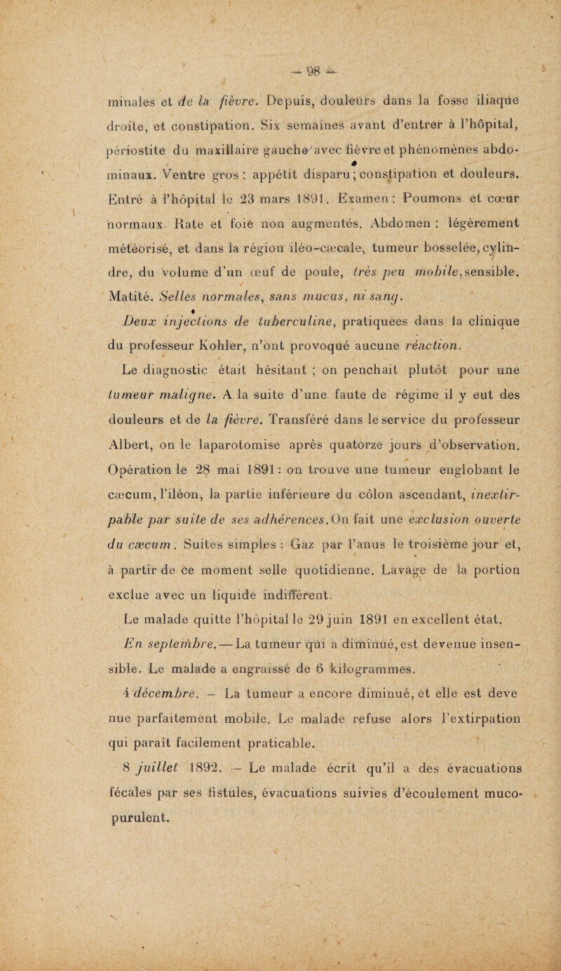 minales et de la fièvre. Depuis, douleurs dans la fosse iliaque droite, et constipation. Six semaines avant d’entrer à l’hôpital, périostite du maxillaire gauche avec fièvre et phénomènes abdo- ë minaux. Ventre gros : appétit disparu ; constipation et douleurs. Entré à l’hôpital le 23 mars 1891. Examen: Poumons et cœur normaux- Rate et foie non augmentés. Abdomen : légèrement météorisé, et dans la région iléo-cæcale, tumeur bosselée, cylin¬ dre, du volume d’un œuf de poule, très peu mobile, sensible. Matité. Selles normales, sans mucus, ni sang. ♦ Deux injections de tuberculine, pratiquées dans la clinique du professeur Kohler, n’ont provoqué aucune réaction. Le diagnostic était hésitant ; on penchait plutôt pour une tumeur maligne. A la suite d’une faute de régime il y eut des douleurs et de la fièvre. Transféré dans le service du professeur Albert, on le laparotomise après quatorze jours d’observation. Opération le 28 mai 1891: on trouve une tumeur englobant le cæcum, l’iléon, la partie inférieure du côlon ascendant, inextir¬ pable par suite de ses adhérences .On fait une exclusion ouverte du cæcum. Suites simples : Gaz par l’anus le troisième jour et, à partir de ce moment selle quotidienne. Lavage de la portion exclue avec un liquide indifférent. Le malade quitte l’hôpital le 29 juin 1891 en excellent état. En septembre.—La tumeur qui a diminué, est devenue insen¬ sible. Le malade a engraissé de 6 kilogrammes. A décembre. — La tumeur a encore diminué, et elle est deve nue parfaitement mobile. Le malade refuse alors l’extirpation qui paraît facilement praticable. 8 juillet 1892. Le malade écrit qu’il a des évacuations fécales par ses fistules, évacuations suivies d’écoulement muco- purulent.