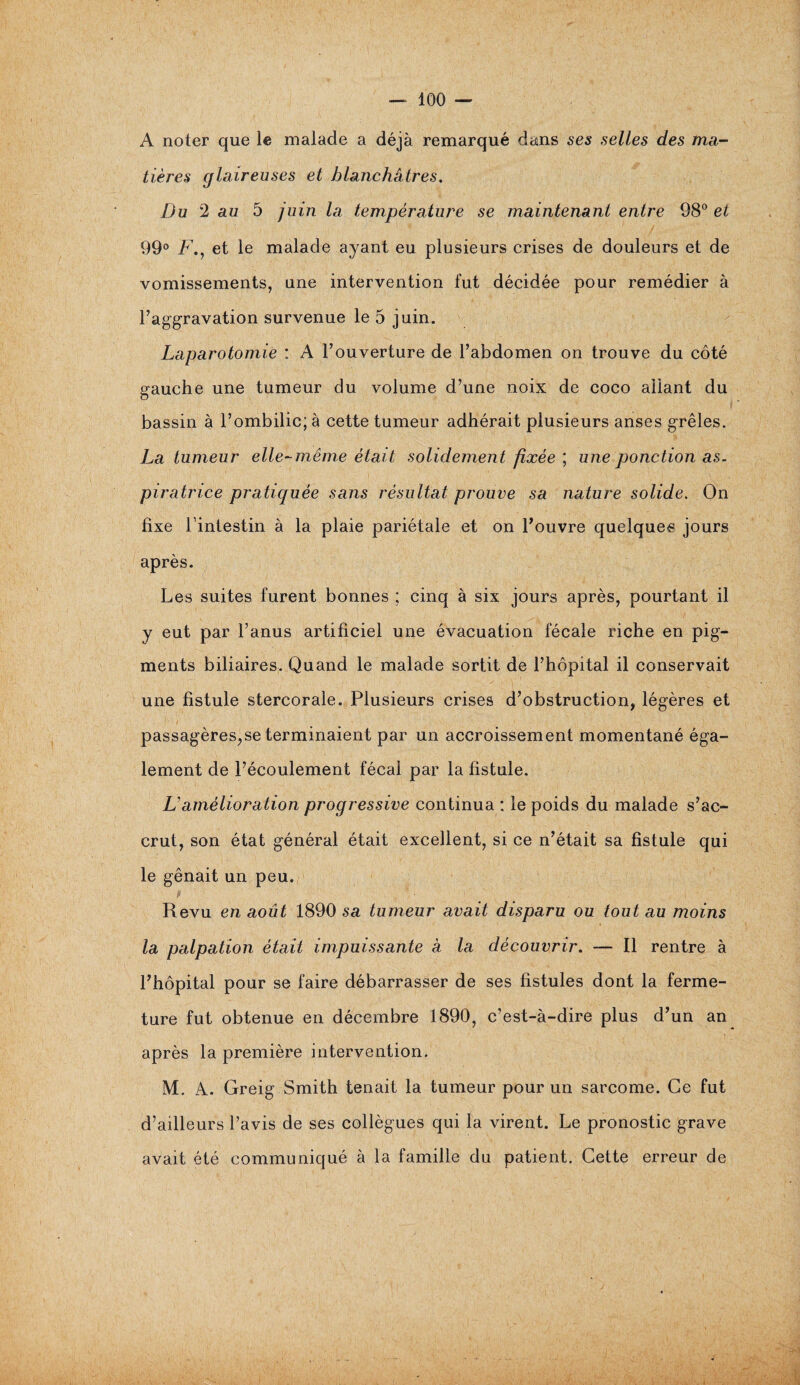 A noter que le malade a déjà remarqué dans ses selles des ma¬ tières glaireuses et blanchâtres. Du 2 au 5 juin la température se maintenant entre 98° et 99° F., et le malade ayant eu plusieurs crises de douleurs et de vomissements, une intervention fut décidée pour remédier à l’aggravation survenue le 5 juin. Laparotomie : A l’ouverture de l’abdomen on trouve du côté gauche une tumeur du volume d’une noix de coco allant du bassin à l’ombilic; à cette tumeur adhérait plusieurs anses grêles. La tumeur elle-même était solidement fixée ; une ponction as. piratrice pratiquée sans résultat prouve sa nature solide. On fixe l’intestin à la plaie pariétale et on l’ouvre quelques jours après. Les suites furent bonnes ; cinq à six jours après, pourtant il y eut par l’anus artificiel une évacuation fécale riche en pig¬ ments biliaires. Quand le malade sortit de l’hôpital il conservait une fistule stercorale. Plusieurs crises d’obstruction, légères et passagères,se terminaient par un accroissement momentané éga¬ lement de l’écoulement fécal par la fistule. F amélioration progressive continua : le poids du malade s’ac¬ crut, son état général était excellent, si ce n’était sa fistule qui le gênait un peu. t ’ ' • . .. i Revu en août 1890 sa tumeur avait disparu ou tout au moins la palpation était impuissante a la découvrir. — Il rentre à l’hôpital pour se faire débarrasser de ses fistules dont la ferme¬ ture fut obtenue en décembre 1890, c’est-à-dire plus d’un an après la première intervention. M. A. Greig Smith tenait la tumeur pour un sarcome. Ce fut d’ailleurs l’avis de ses collègues qui la virent. Le pronostic grave avait été communiqué à la famille du patient. Cette erreur de