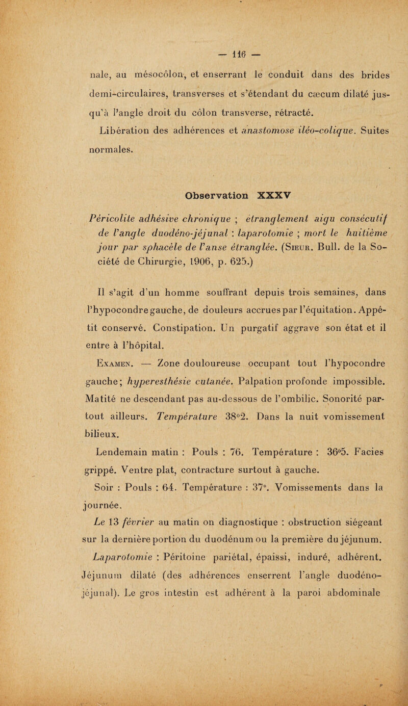 nale, au mésocôlon, et enserrant le conduit dans des brides demi-circulaires, transverses et s’étendant du cæcum dilaté jus¬ qu’à l’angle droit du côlon transverse, rétracté. Libération des adhérences et anastomose iléo-colique. Suites normales. Observation XXXV Péricolite adhésive chronique ; étranglement aigu consécutif de Vangle duodèno-jèjunal : laparotomie ; mort le huitième jour par sphacèle de Panse étranglée. (Sieur. Bull, de la So¬ ciété de Chirurgie, 1906, p. 625.) Il s’agit d’un homme souffrant depuis trois semaines, dans l’hypocondre gauche, de douleurs accrues par l’équitation. Appé¬ tit conservé. Constipation. Un purgatif aggrave son état et il entre à l’hôpital. Examen. — Zone douloureuse occupant tout l’hypocondre gauche; hyperesthésie cutanée. Palpation profonde impossible. Matité ne descendant pas au-dessous de l’ombilic. Sonorité par¬ tout ailleurs. Température 38°2. Dans la nuit vomissement bilieux. Lendemain matin : Pouls : 76. Température : 36°5. Faciès grippé. Ventre plat, contracture surtout à gauche. Soir : Pouls : 64. Température : 37°. Vomissements dans la journée. Le 13 février au matin on diagnostique : obstruction siégeant sur la dernière portion du duodénum ou la première du jéjunum. Laparotomie : Péritoine pariétal, épaissi, induré, adhérent. Jéjunum dilaté (des adhérences enserrent l'angle duodéno- jéjunal). Le gros intestin est adhérent à la paroi abdominale