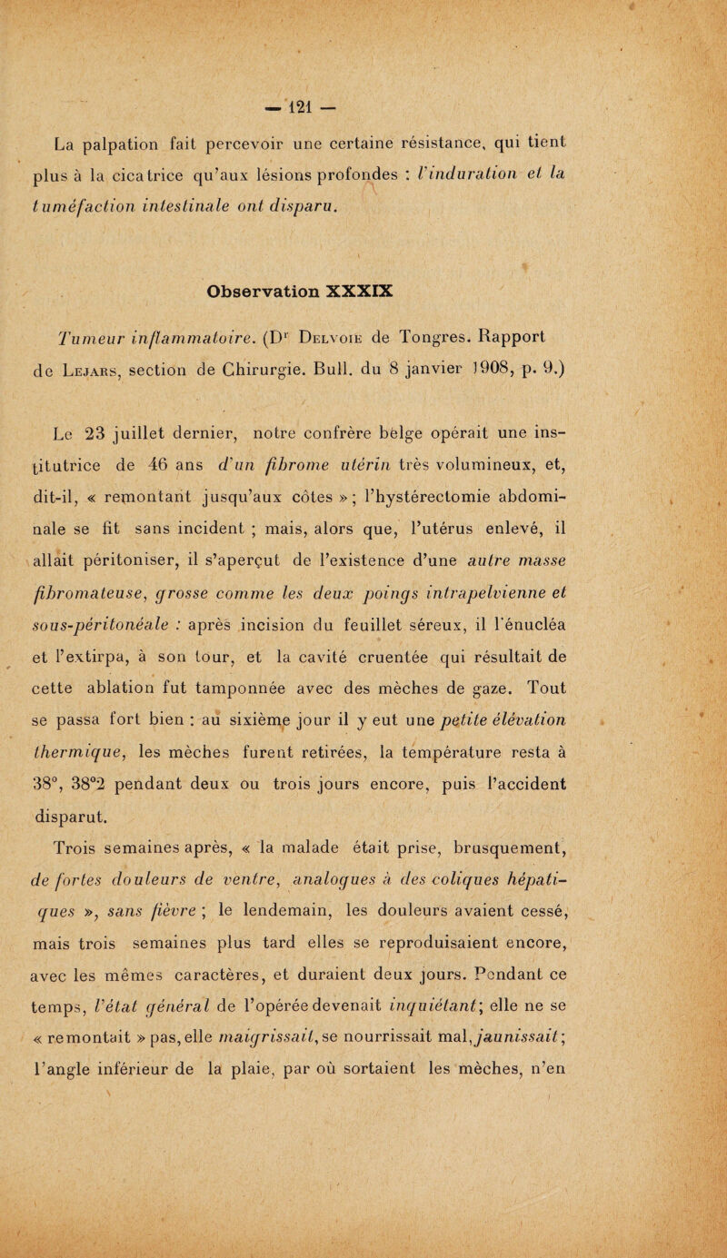 La palpation fait percevoir une certaine résistance, qui tient plus à la cicatrice qu’aux lésions profondes : Vinduration et la tuméfaction intestinale ont disparu. \ Observation XXXIX Tumeur inflammatoire. (Dr Delvoie de Tongres. Rapport de Lejars, section de Chirurgie. Bull, du 8 janvier 1908, p. 9.) Le 23 juillet dernier, notre confrère bëlge opérait une ins¬ titutrice de 46 ans d'un fibrome utérin très volumineux, et, dit-il, « remontant jusqu’aux côtes»; l’hystérectomie abdomi¬ nale se fit sans incident ; mais, alors que, l’utérus enlevé, il allait péritoniser, il s’aperçut de l’existence d’une autre masse fibromateuse, grosse comme les deux poings intrapelvienne et sous-péritonéale : après incision du feuillet séreux, il l'énucléa et l’extirpa, à son tour, et la cavité cruentée qui résultait de cette ablation fut tamponnée avec des mèches de gaze. Tout se passa fort bien : au sixième jour il y eut une petite élévation thermique, les mèches furent retirées, la température resta à 38°, 38°2 pendant deux ou trois jours encore, puis l’accident disparut. Trois semaines après, « la malade était prise, brusquement, de fortes douleurs de ventre, analogues h des coliques hépati¬ ques », sans fièvre ; le lendemain, les douleurs avaient cessé, mais trois semaines plus tard elles se reproduisaient encore, avec les mêmes caractères, et duraient deux jours. Pendant ce temps, l’état général de l’opérée devenait inquiétant; elle ne se « remontait » pas, elle maigrissait, se nourrissait mal, jaunissait; l’angle inférieur de la plaie, par où sortaient les mèches, n’en