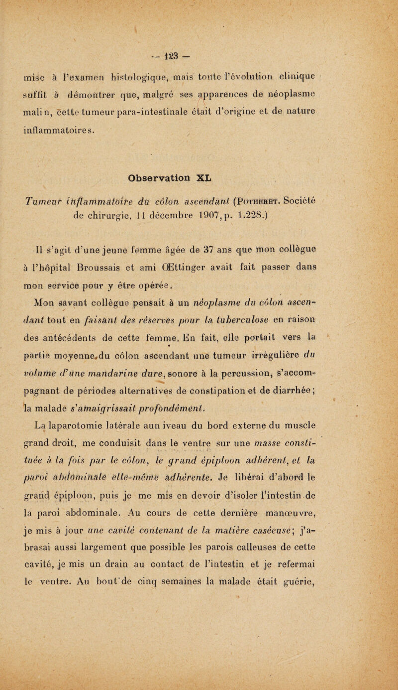 -- 423 - mise à l’examen histologique, mais toute l’évolution clinique suffit à démontrer que, malgré ses apparences de néoplasme malin, cette tumeur para-intestinale était d’origine et de nature inflammatoires. Observation XL Tumeur inflammatoire du côlon ascendant (Pothërèt. Société de chirurgie, 11 décembre 1907, p. 1.228.) Il s’agit d’une jeune femme âgée de 37 ans que mon collègue à l’hôpital Broussais et ami QEttinger avait fait passer dans mon service pour y être opérée. Mon savant collègue pensait à un néoplasme du côlon ascen- / dant tout en faisant des réserves pour la tuberculose en raison des antécédents de cette femme. En fait, elle portait vers la ♦ partie moyenne*du côlon ascendant une tumeur irrégulière du volume d'une mandarine dure, sonore à la percussion, s’accom¬ pagnant de périodes alternatives de constipation et de diarrhée; la malade s'amaigrissait profondément. La laparotomie latérale aun iveau du bord externe du muscle grand droit, me conduisit dans le ventre sur une masse consti¬ tuée à la fois par le côlon, le grand épiploon adhérent, et la paroi abdominale elle-même adhérente. Je libérai d’abord le grand épiploon, puis je me mis en devoir d’isoler l’intestin de la paroi abdominale. Au cours de cette dernière manœuvre, je mis à jour une cavité contenant de la matière caséeuse; j’a- brasai aussi largement que possible les parois calleuses de cette cavité, je mis un drain au contact de l’intestin et je refermai le ventre. Au bout de cinq semaines la malade était guérie,