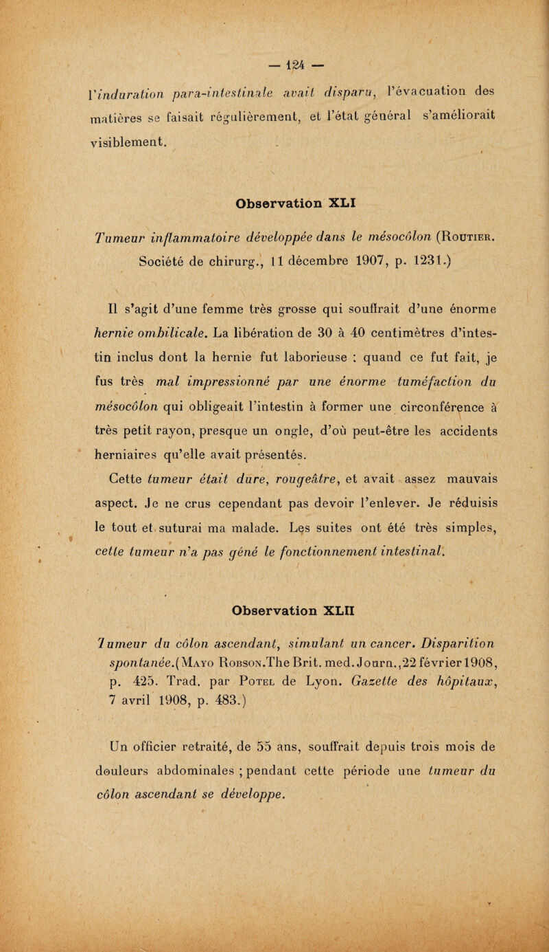 Y induration matières se visiblement. para-intestinale avait disparu, l’évacuation des faisait régulièrement, et l’état général s’améliorait Observation XLI Tumeur inflammatoire développée dans le mésocôlon (Routier. Société de ehirurg., Il décembre 1907, p. 1231.) Il s’agit d’une femme très grosse qui souffrait d’une énorme hernie ombilicale. La libération de 30 à 40 centimètres d’intes¬ tin inclus dont la hernie fut laborieuse : quand ce fut fait, je fus très mal impressionné par une énorme tuméfaction du mésocôlon qui obligeait l’intestin à former une circonférence à très petit rayon, presque un ongle, d’où peut-être les accidents herniaires qu’elle avait présentés. > Cette tumeur était dure, rougeâtre, et avait assez mauvais aspect. Je ne crus cependant pas devoir l’enlever. Je réduisis le tout et suturai ma malade. Les suites ont été très simples, cette tumeur îYa pas gêné le fonctionnement intestinal. ■ ' i Observation XLII lumeur du côlon ascendant, simulant un cancer. Disparition spontanée.(Mayo RoBSON.The Rrit. med. Journ.,22 février 1908, p. 425. Trad. par Potel de Lyon. Gazette des hôpitaux, 7 avril 1908, p. 483.) Un officier retraité, de 55 ans, souffrait depuis trois mois de douleurs abdominales ; pendant cette période une tumeur du * côlon ascendant se développe.